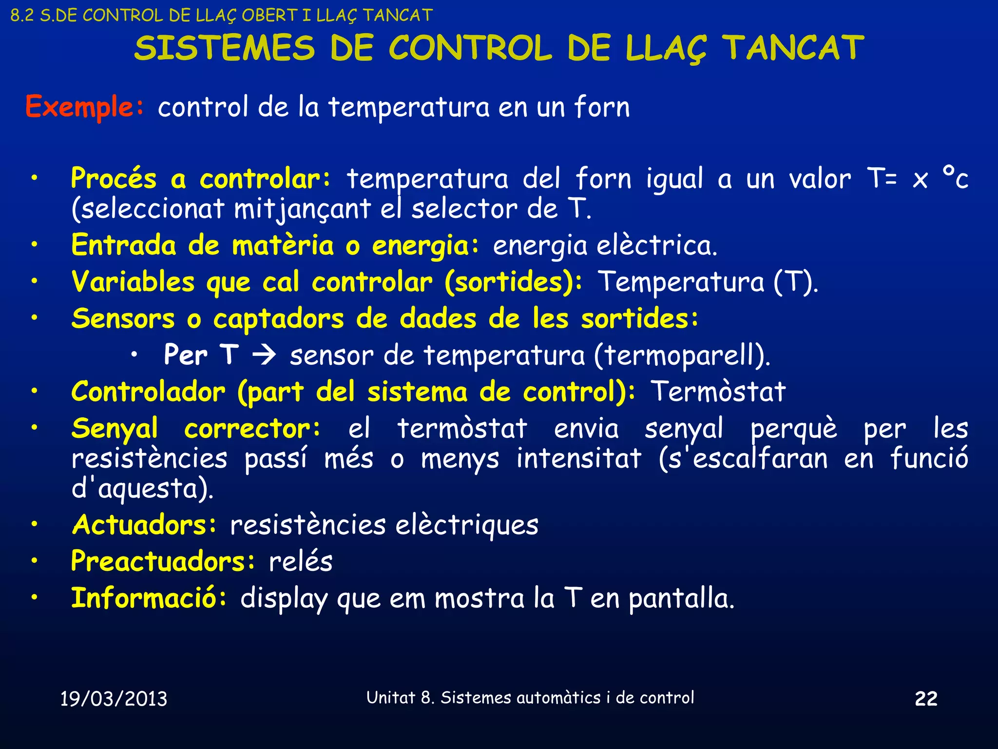 8.2 S.DE CONTROL DE LLAÇ OBERT I LLAÇ TANCAT

            SISTEMES DE CONTROL DE LLAÇ TANCAT
 Exemple: control de la temperatura en un forn

 •    Procés a controlar: temperatura del forn igual a un valor T= x ºc
      (seleccionat mitjançant el selector de T.
 •    Entrada de matèria o energia: energia elèctrica.
 •    Variables que cal controlar (sortides): Temperatura (T).
 •    Sensors o captadors de dades de les sortides:
           • Per T  sensor de temperatura (termoparell).
 •    Controlador (part del sistema de control): Termòstat
 •    Senyal corrector: el termòstat envia senyal perquè per les
      resistències passí més o menys intensitat (s'escalfaran en funció
      d'aquesta).
 •    Actuadors: resistències elèctriques
 •    Preactuadors: relés
 •    Informació: display que em mostra la T en pantalla.


     19/03/2013                      Unitat 8. Sistemes automàtics i de control   22
 