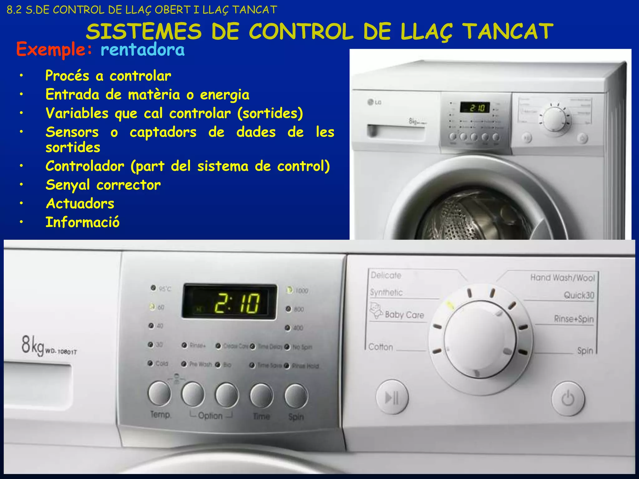 8.2 S.DE CONTROL DE LLAÇ OBERT I LLAÇ TANCAT

            SISTEMES DE CONTROL DE LLAÇ TANCAT
 Exemple: rentadora
 •    Procés a controlar
 •    Entrada de matèria o energia
 •    Variables que cal controlar (sortides)
 •    Sensors o captadors de dades de les
      sortides
 •    Controlador (part del sistema de control)
 •    Senyal corrector
 •    Actuadors
 •    Informació




     19/03/2013                      Unitat 8. Sistemes automàtics i de control   23
 