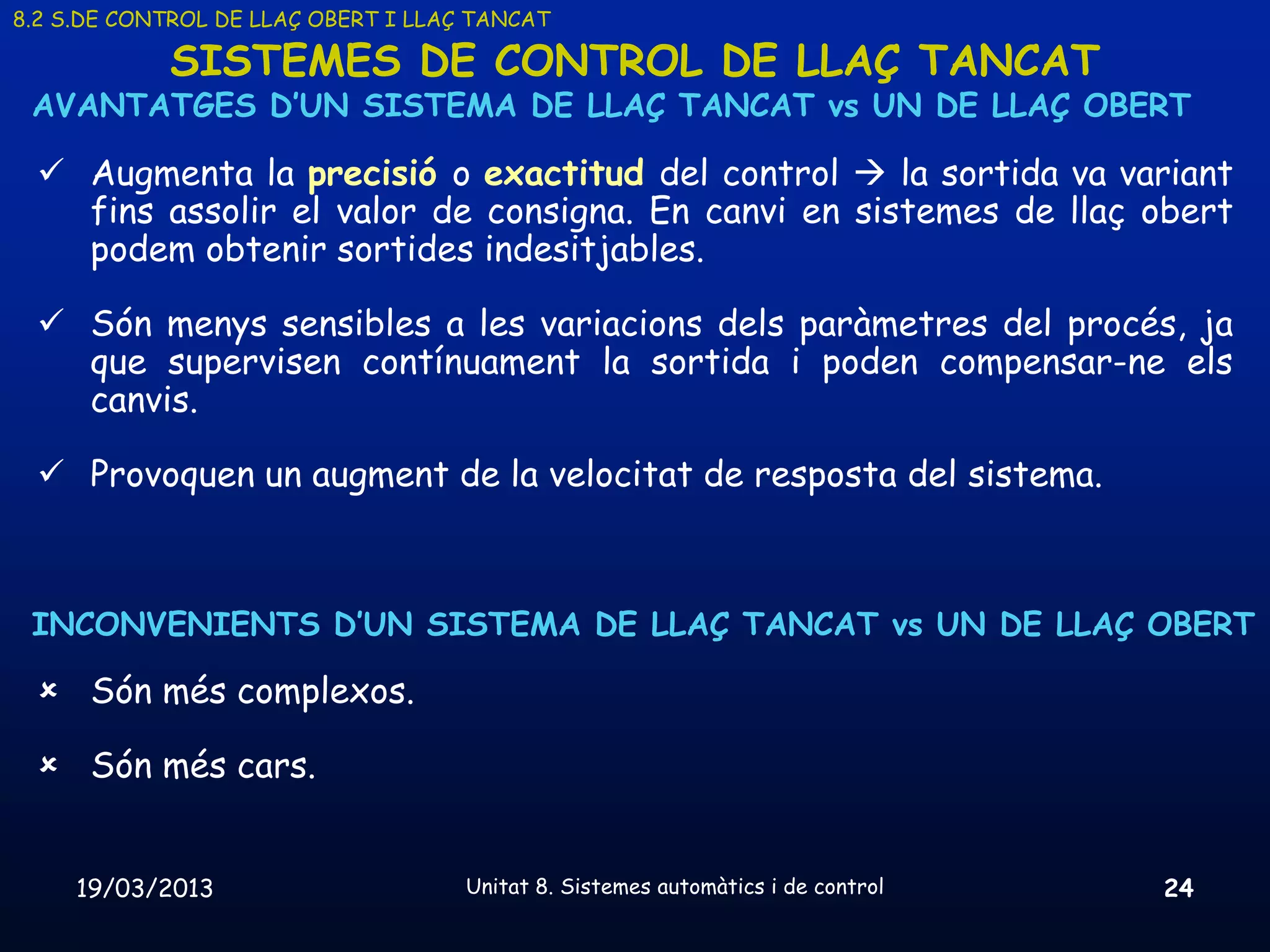 8.2 S.DE CONTROL DE LLAÇ OBERT I LLAÇ TANCAT

            SISTEMES DE CONTROL DE LLAÇ TANCAT
 AVANTATGES D’UN SISTEMA DE LLAÇ TANCAT vs UN DE LLAÇ OBERT

  Augmenta la precisió o exactitud del control  la sortida va variant
   fins assolir el valor de consigna. En canvi en sistemes de llaç obert
   podem obtenir sortides indesitjables.

  Són menys sensibles a les variacions dels paràmetres del procés, ja
   que supervisen contínuament la sortida i poden compensar-ne els
   canvis.

  Provoquen un augment de la velocitat de resposta del sistema.



 INCONVENIENTS D’UN SISTEMA DE LLAÇ TANCAT vs UN DE LLAÇ OBERT

  Són més complexos.

  Són més cars.


     19/03/2013                      Unitat 8. Sistemes automàtics i de control   24
 