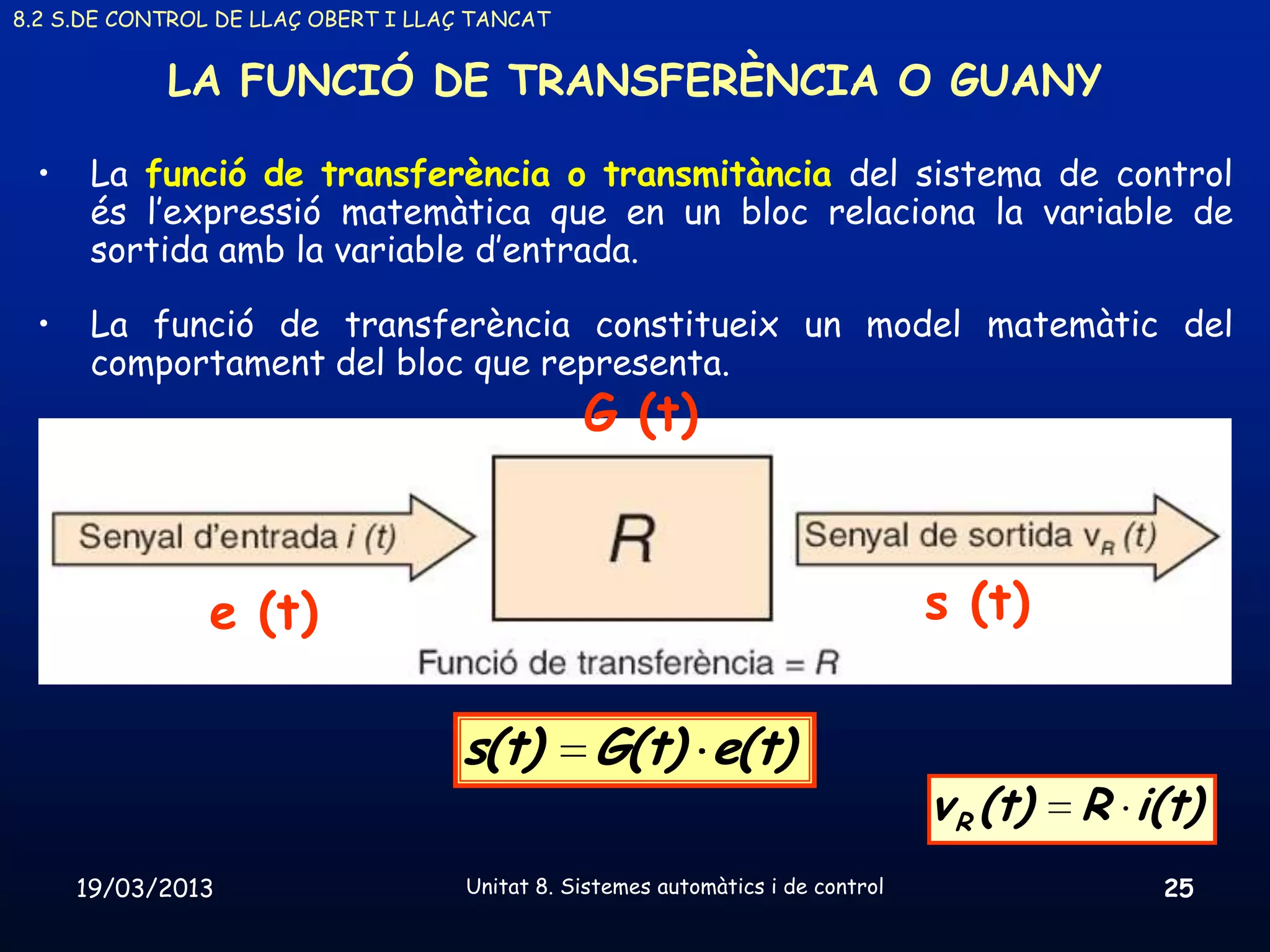 8.2 S.DE CONTROL DE LLAÇ OBERT I LLAÇ TANCAT


            LA FUNCIÓ DE TRANSFERÈNCIA O GUANY

 •    La funció de transferència o transmitància del sistema de control
      és l’expressió matemàtica que en un bloc relaciona la variable de
      sortida amb la variable d’entrada.

 •    La funció de transferència constitueix un model matemàtic del
      comportament del bloc que representa.
                                                G (t)



                e (t)                                                             s (t)

                                    s(t)         G(t) e(t)
                                                                                  v R (t)   R i(t)
     19/03/2013                      Unitat 8. Sistemes automàtics i de control                 25
 