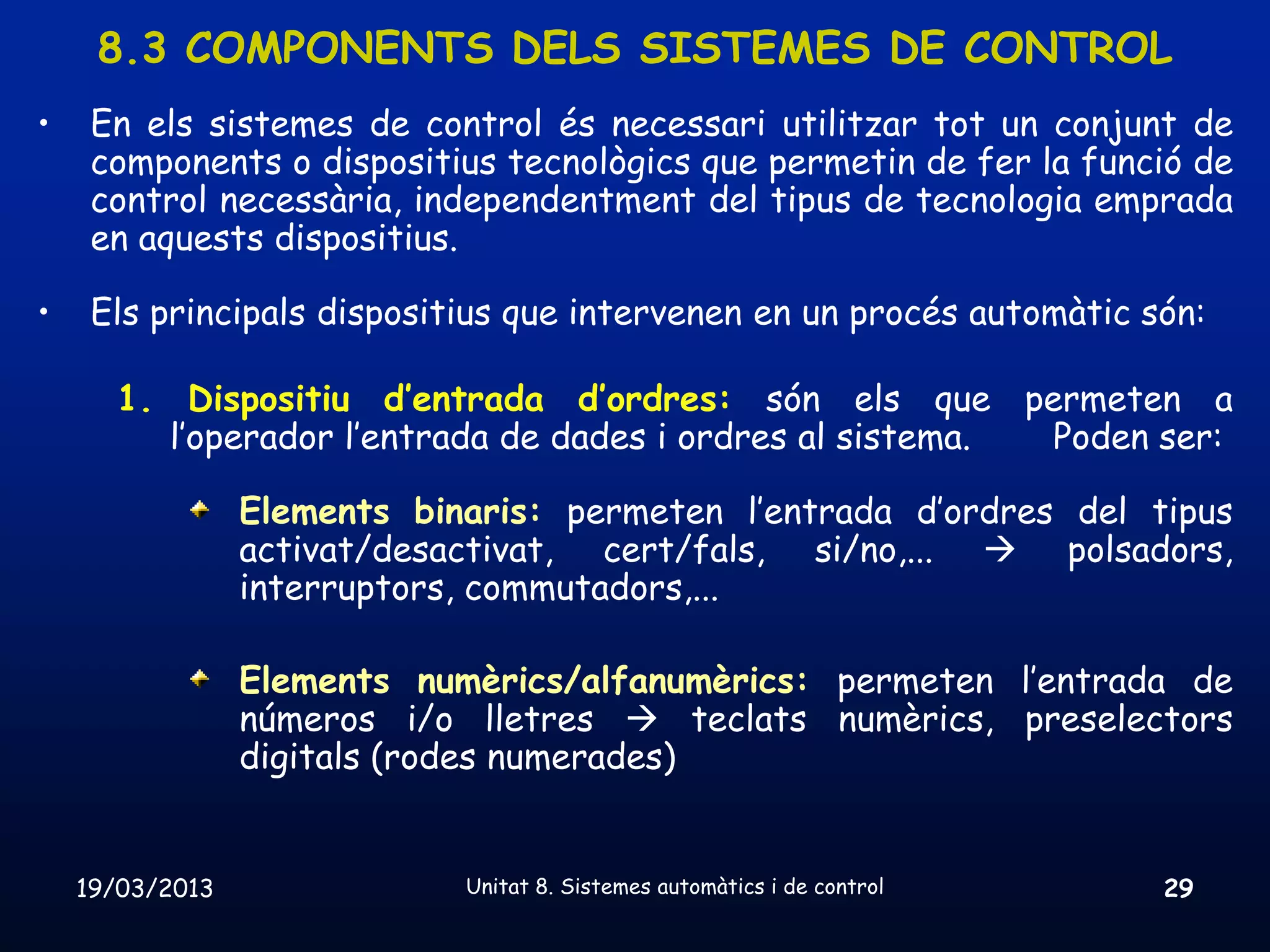 8.3 COMPONENTS DELS SISTEMES DE CONTROL
•    En els sistemes de control és necessari utilitzar tot un conjunt de
     components o dispositius tecnològics que permetin de fer la funció de
     control necessària, independentment del tipus de tecnologia emprada
     en aquests dispositius.

•    Els principals dispositius que intervenen en un procés automàtic són:

      1. Dispositiu d’entrada d’ordres: són els que permeten a
        l’operador l’entrada de dades i ordres al sistema. Poden ser:

                 Elements binaris: permeten l’entrada d’ordres del tipus
                 activat/desactivat, cert/fals, si/no,...  polsadors,
                 interruptors, commutadors,...

                 Elements numèrics/alfanumèrics: permeten l’entrada de
                 números i/o lletres  teclats numèrics, preselectors
                 digitals (rodes numerades)


    19/03/2013               Unitat 8. Sistemes automàtics i de control   29
 