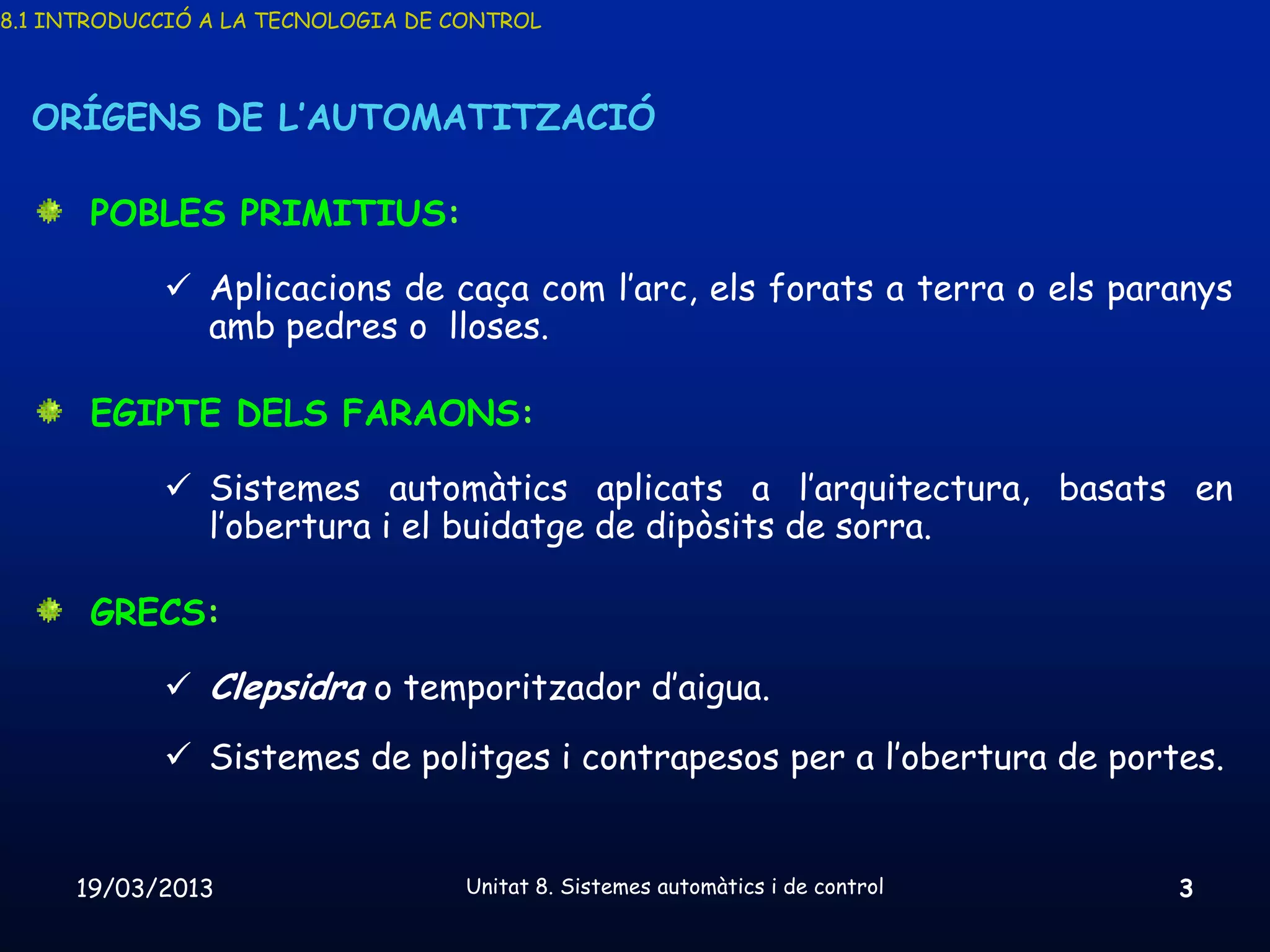 8.1 INTRODUCCIÓ A LA TECNOLOGIA DE CONTROL



  ORÍGENS DE L’AUTOMATITZACIÓ

       POBLES PRIMITIUS:

             Aplicacions de caça com l’arc, els forats a terra o els paranys
              amb pedres o lloses.

       EGIPTE DELS FARAONS:

             Sistemes automàtics aplicats a l’arquitectura, basats en
              l’obertura i el buidatge de dipòsits de sorra.

       GRECS:

             Clepsidra o temporitzador d’aigua.
             Sistemes de politges i contrapesos per a l’obertura de portes.


     19/03/2013                     Unitat 8. Sistemes automàtics i de control   3
 