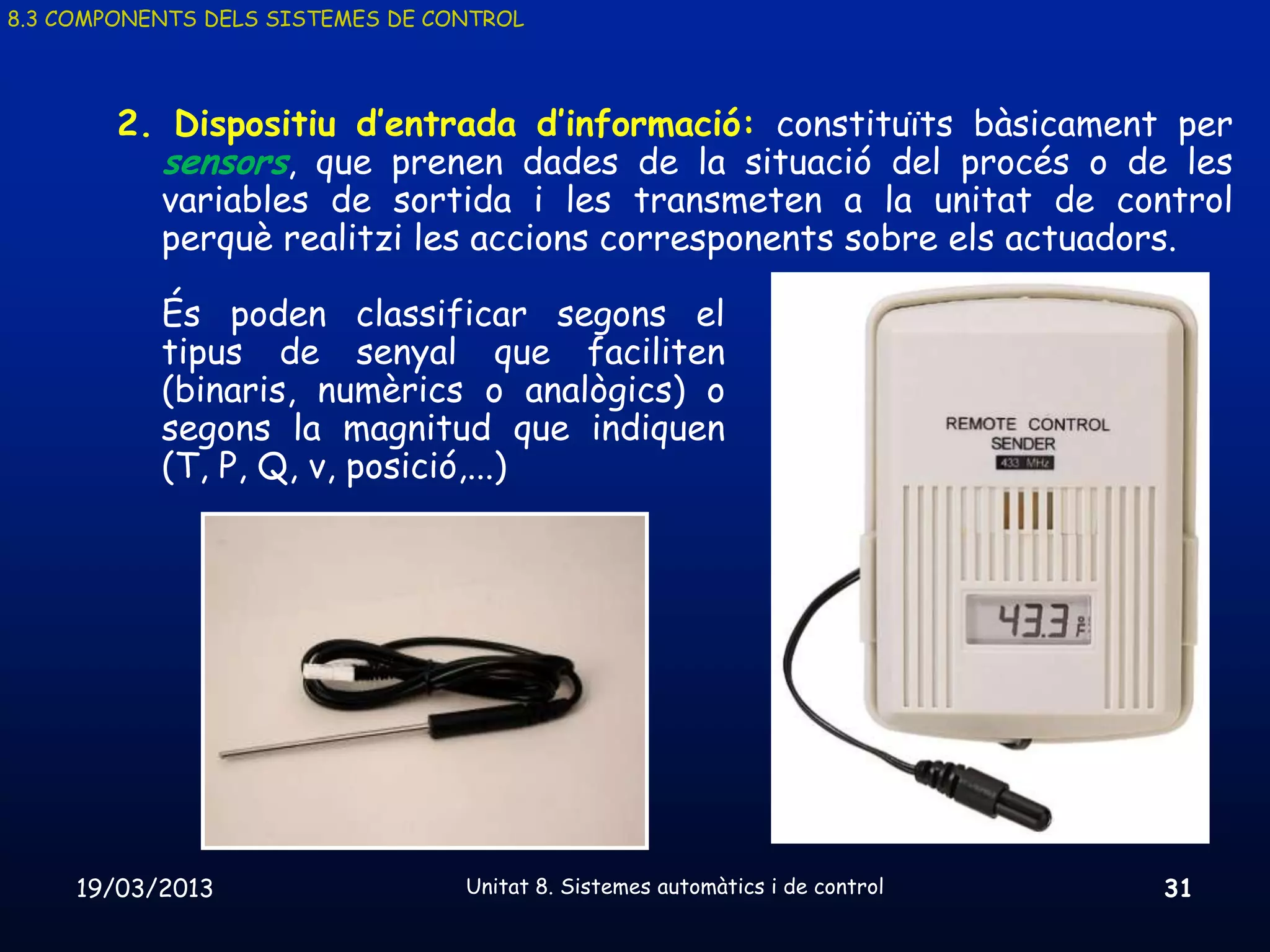8.3 COMPONENTS DELS SISTEMES DE CONTROL




        2. Dispositiu d’entrada d’informació: constituïts bàsicament per
          sensors, que prenen dades de la situació del procés o de les
          variables de sortida i les transmeten a la unitat de control
          perquè realitzi les accions corresponents sobre els actuadors.

           És poden classificar segons el
           tipus de senyal que faciliten
           (binaris, numèrics o analògics) o
           segons la magnitud que indiquen
           (T, P, Q, v, posició,...)




     19/03/2013                   Unitat 8. Sistemes automàtics i de control   31
 