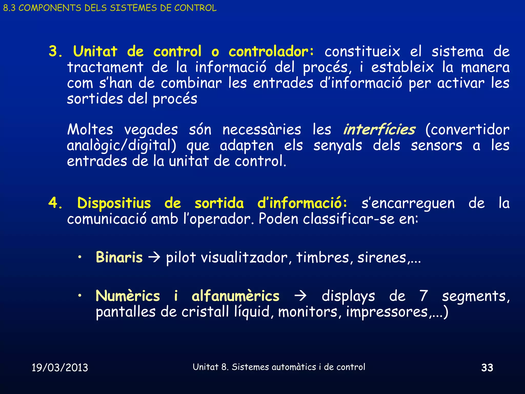 8.3 COMPONENTS DELS SISTEMES DE CONTROL




        3. Unitat de control o controlador: constitueix el sistema de
          tractament de la informació del procés, i estableix la manera
          com s’han de combinar les entrades d’informació per activar les
          sortides del procés

           Moltes vegades són necessàries les interfícies (convertidor
           analògic/digital) que adapten els senyals dels sensors a les
           entrades de la unitat de control.

        4. Dispositius de sortida d’informació: s’encarreguen de la
          comunicació amb l’operador. Poden classificar-se en:

             • Binaris  pilot visualitzador, timbres, sirenes,...

             • Numèrics i alfanumèrics  displays de 7 segments,
               pantalles de cristall líquid, monitors, impressores,...)


     19/03/2013                   Unitat 8. Sistemes automàtics i de control   33
 