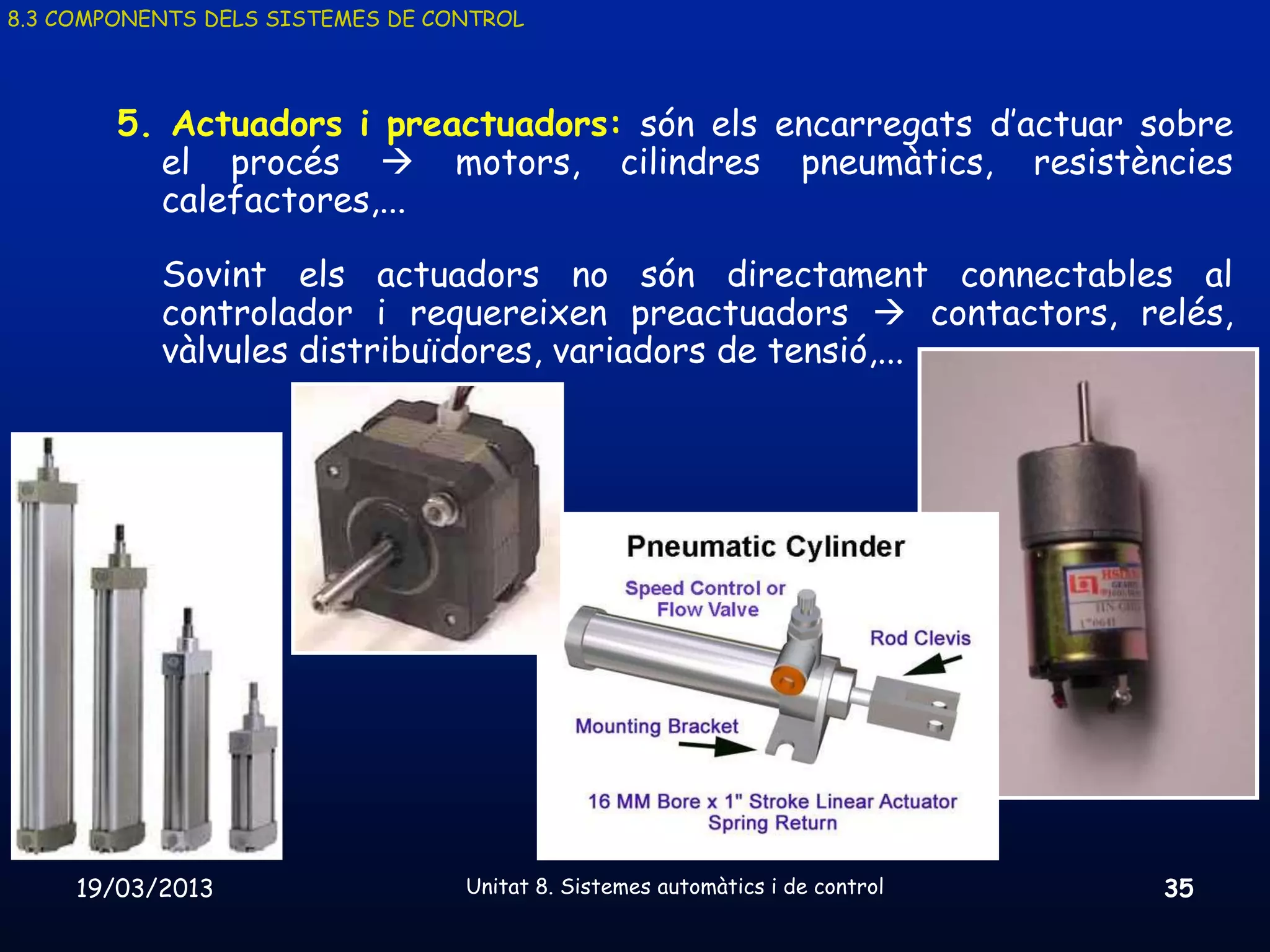 8.3 COMPONENTS DELS SISTEMES DE CONTROL




        5. Actuadors i preactuadors: són els encarregats d’actuar sobre
          el procés  motors, cilindres pneumàtics, resistències
          calefactores,...

           Sovint els actuadors no són directament connectables al
           controlador i requereixen preactuadors  contactors, relés,
           vàlvules distribuïdores, variadors de tensió,...




     19/03/2013                   Unitat 8. Sistemes automàtics i de control   35
 