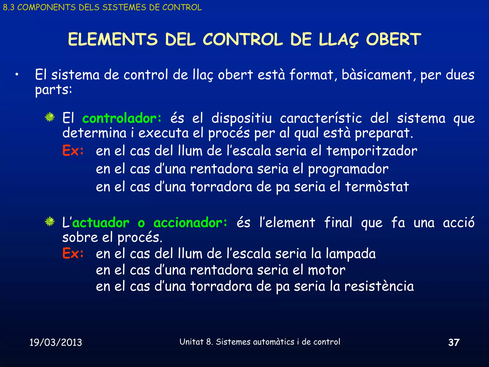 8.3 COMPONENTS DELS SISTEMES DE CONTROL



             ELEMENTS DEL CONTROL DE LLAÇ OBERT

  •    El sistema de control de llaç obert està format, bàsicament, per dues
       parts:

            El controlador: és el dispositiu característic del sistema que
            determina i executa el procés per al qual està preparat.
            Ex: en el cas del llum de l’escala seria el temporitzador
                 en el cas d’una rentadora seria el programador
                 en el cas d’una torradora de pa seria el termòstat

            L’actuador o accionador: és l’element final que fa una acció
            sobre el procés.
            Ex: en el cas del llum de l’escala seria la lampada
                 en el cas d’una rentadora seria el motor
                 en el cas d’una torradora de pa seria la resistència



      19/03/2013                  Unitat 8. Sistemes automàtics i de control   37
 