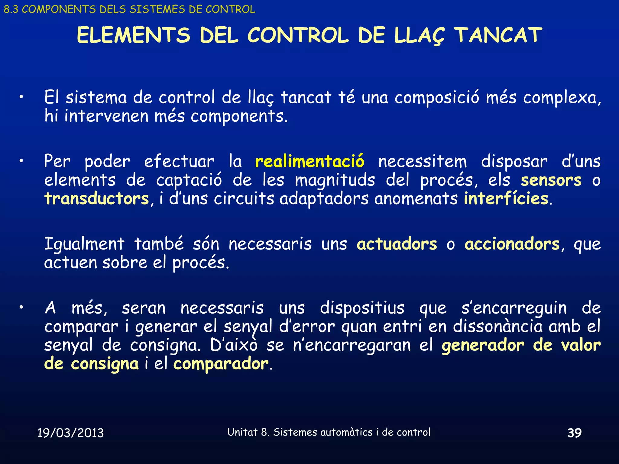 8.3 COMPONENTS DELS SISTEMES DE CONTROL

           ELEMENTS DEL CONTROL DE LLAÇ TANCAT

  •    El sistema de control de llaç tancat té una composició més complexa,
       hi intervenen més components.

  •    Per poder efectuar la realimentació necessitem disposar d’uns
       elements de captació de les magnituds del procés, els sensors o
       transductors, i d’uns circuits adaptadors anomenats interfícies.

       Igualment també són necessaris uns actuadors o accionadors, que
       actuen sobre el procés.

  •    A més, seran necessaris uns dispositius que s’encarreguin de
       comparar i generar el senyal d’error quan entri en dissonància amb el
       senyal de consigna. D’això se n’encarregaran el generador de valor
       de consigna i el comparador.


      19/03/2013                  Unitat 8. Sistemes automàtics i de control   39
 