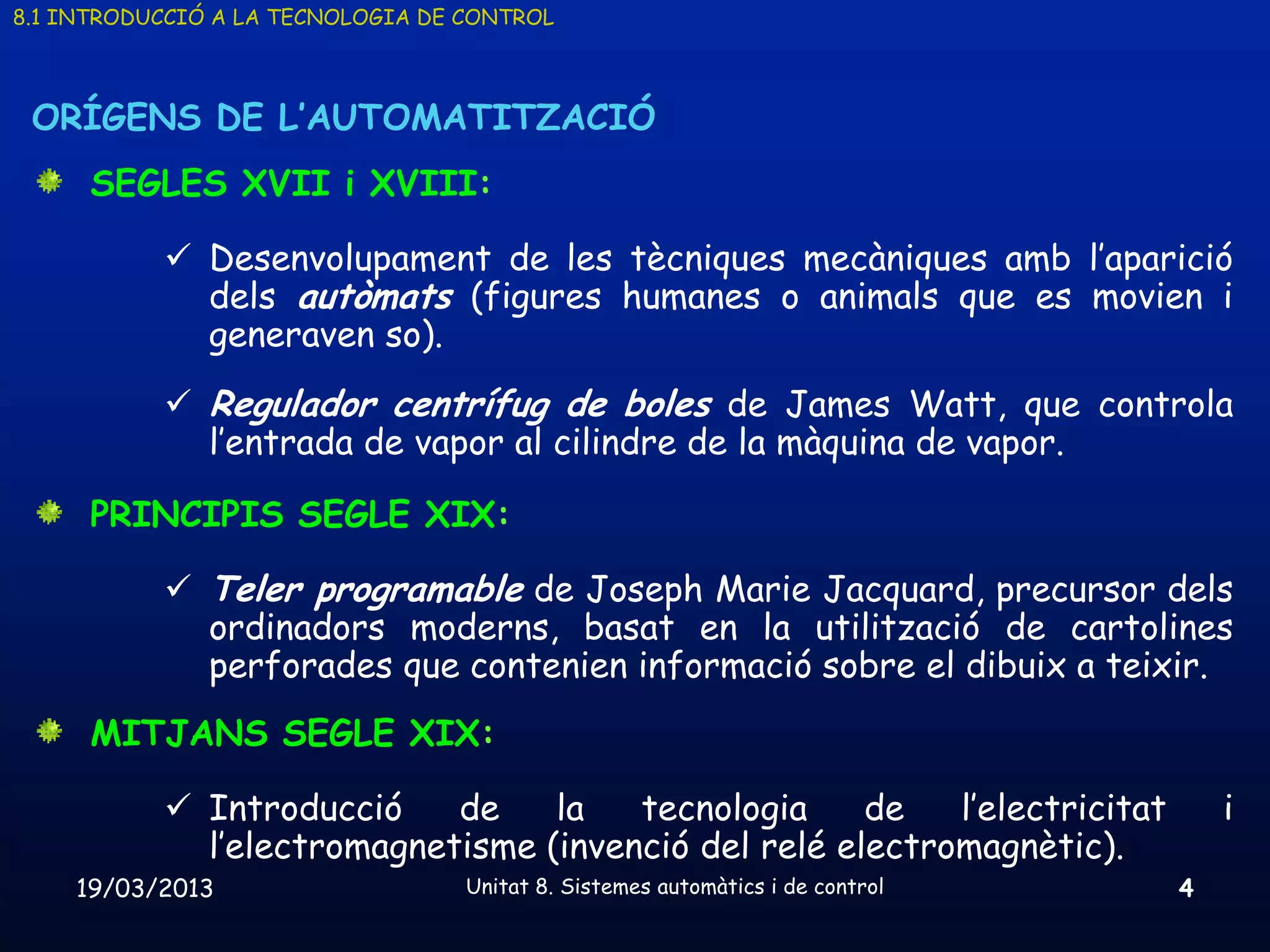 8.1 INTRODUCCIÓ A LA TECNOLOGIA DE CONTROL



 ORÍGENS DE L’AUTOMATITZACIÓ
      SEGLES XVII i XVIII:

            Desenvolupament de les tècniques mecàniques amb l’aparició
             dels autòmats (figures humanes o animals que es movien i
             generaven so).
            Regulador centrífug de boles de James Watt, que controla
             l’entrada de vapor al cilindre de la màquina de vapor.

      PRINCIPIS SEGLE XIX:

            Teler programable de Joseph Marie Jacquard, precursor dels
             ordinadors moderns, basat en la utilització de cartolines
             perforades que contenien informació sobre el dibuix a teixir.
      MITJANS SEGLE XIX:

            Introducció    de    la   tecnologia     de   l’electricitat           i
             l’electromagnetisme (invenció del relé electromagnètic).
    19/03/2013                     Unitat 8. Sistemes automàtics i de control   4
 