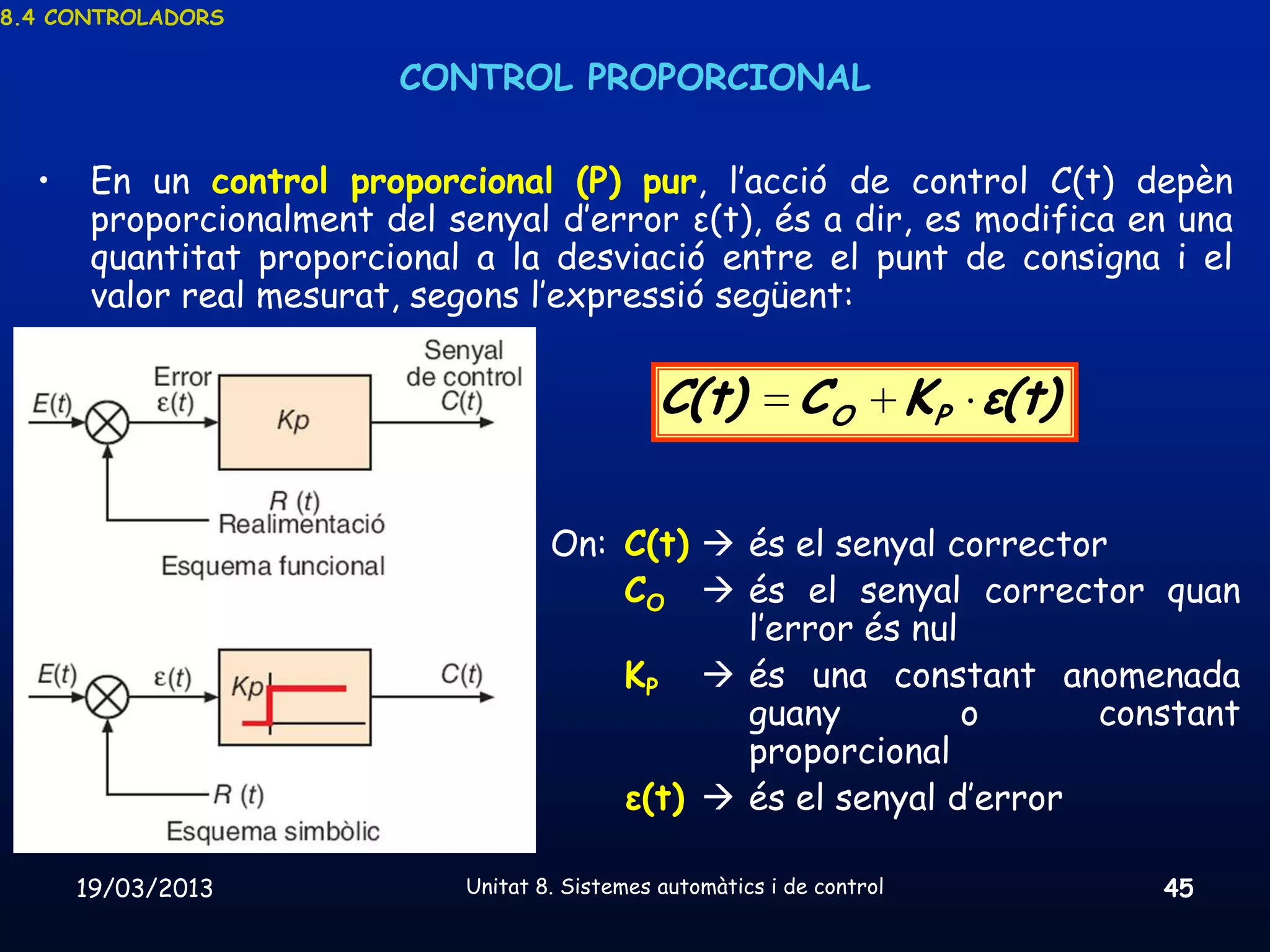 8.4 CONTROLADORS


                         CONTROL PROPORCIONAL

  •    En un control proporcional (P) pur, l’acció de control C(t) depèn
       proporcionalment del senyal d’error ε(t), és a dir, es modifica en una
       quantitat proporcional a la desviació entre el punt de consigna i el
       valor real mesurat, segons l’expressió següent:


                                                 C(t)          CO          KP ε(t)

                                      On: C(t)  és el senyal corrector
                                          CO  és el senyal corrector quan
                                                 l’error és nul
                                          KP  és una constant anomenada
                                                 guany          o     constant
                                                 proporcional
                                          ε(t)  és el senyal d’error

      19/03/2013              Unitat 8. Sistemes automàtics i de control             45
 