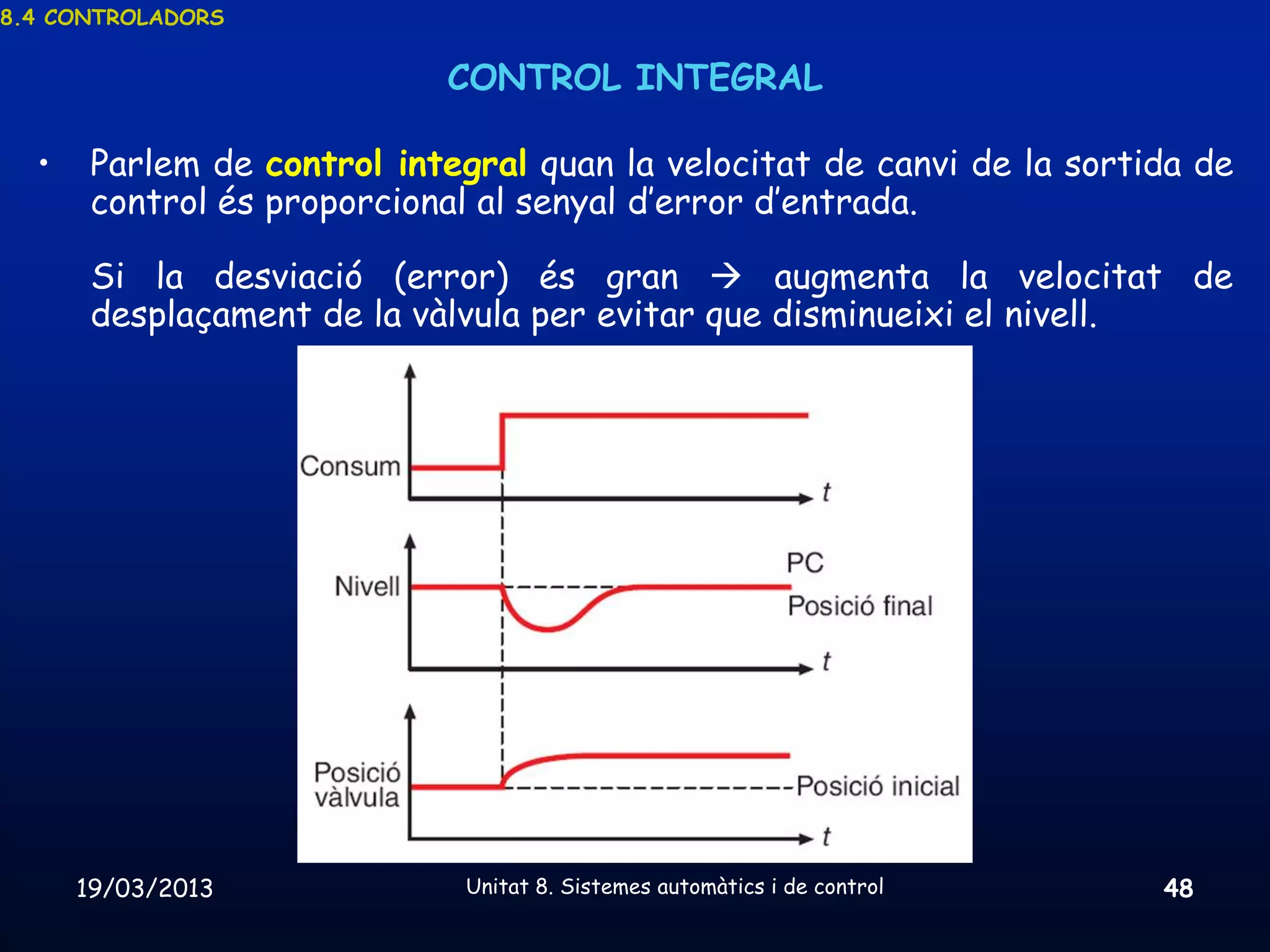 8.4 CONTROLADORS


                            CONTROL INTEGRAL

  •    Parlem de control integral quan la velocitat de canvi de la sortida de
       control és proporcional al senyal d’error d’entrada.

       Si la desviació (error) és gran  augmenta la velocitat de
       desplaçament de la vàlvula per evitar que disminueixi el nivell.




      19/03/2013             Unitat 8. Sistemes automàtics i de control   48
 