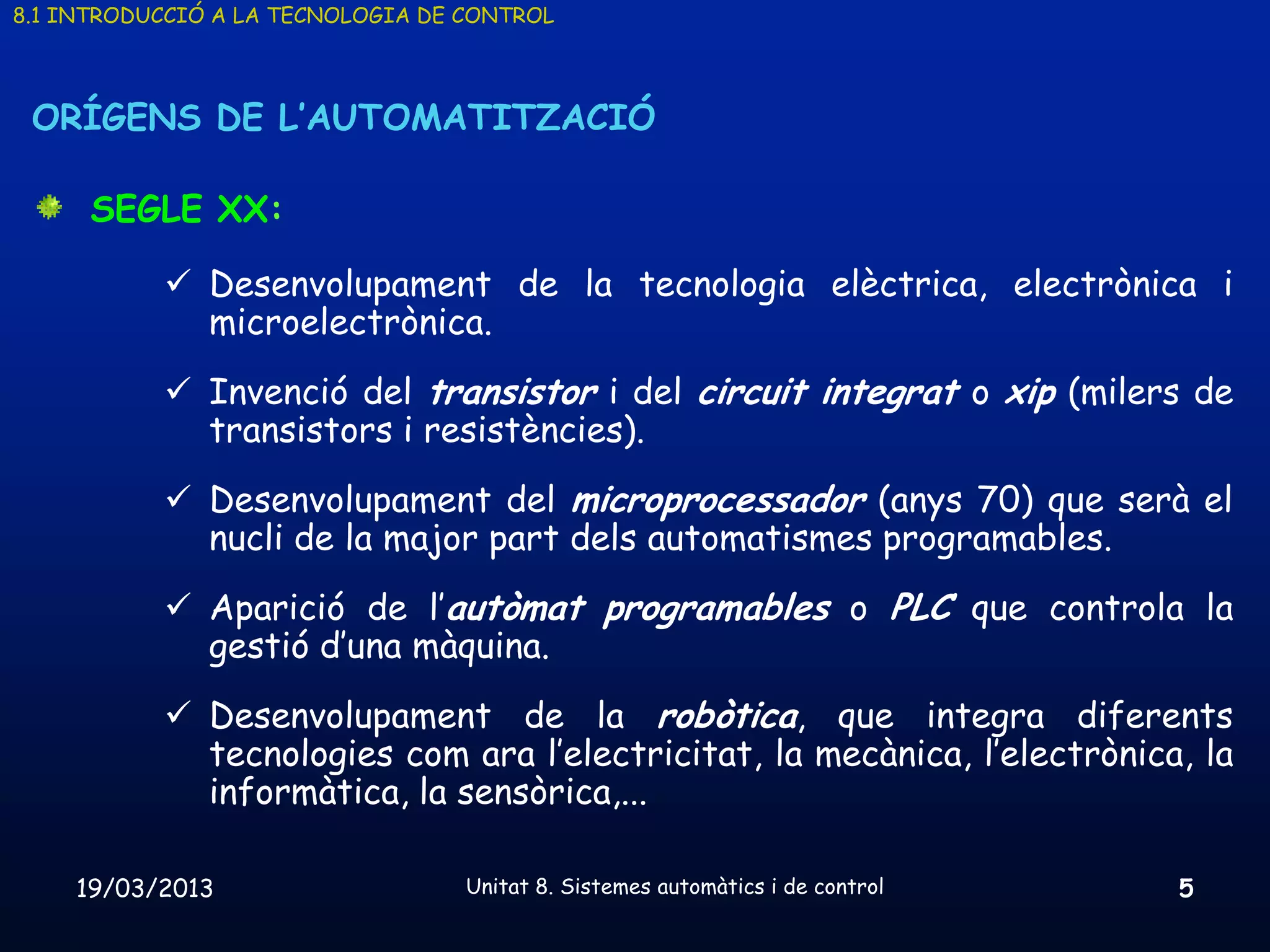 8.1 INTRODUCCIÓ A LA TECNOLOGIA DE CONTROL




 ORÍGENS DE L’AUTOMATITZACIÓ

      SEGLE XX:

            Desenvolupament de la tecnologia elèctrica, electrònica i
             microelectrònica.
            Invenció del transistor i del circuit integrat o xip (milers de
             transistors i resistències).
            Desenvolupament del microprocessador (anys 70) que serà el
             nucli de la major part dels automatismes programables.
            Aparició de l’autòmat programables o PLC que controla la
             gestió d’una màquina.
            Desenvolupament de la robòtica, que integra diferents
             tecnologies com ara l’electricitat, la mecànica, l’electrònica, la
             informàtica, la sensòrica,...

    19/03/2013                     Unitat 8. Sistemes automàtics i de control   5
 
