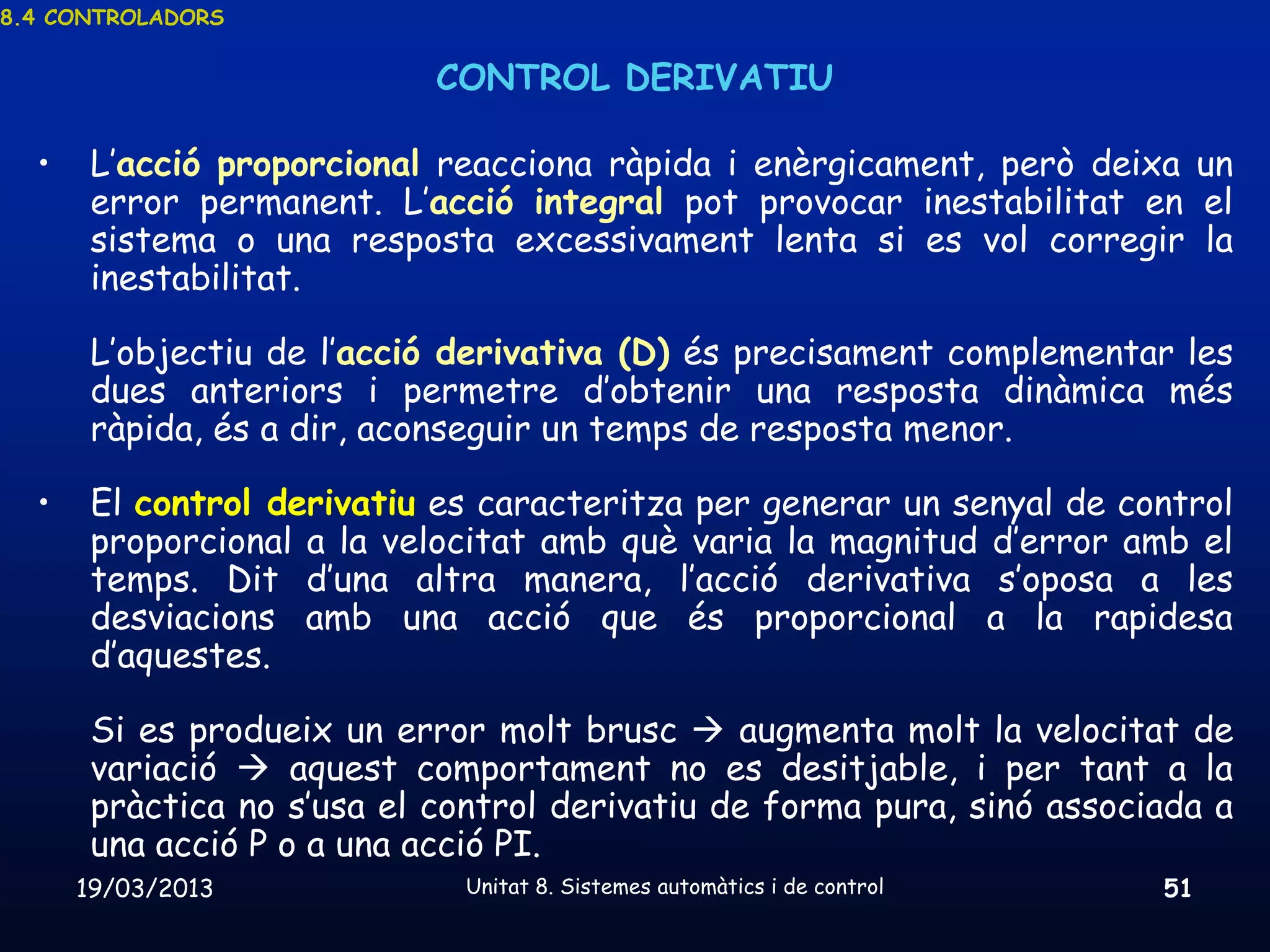 8.4 CONTROLADORS


                            CONTROL DERIVATIU

  •    L’acció proporcional reacciona ràpida i enèrgicament, però deixa un
       error permanent. L’acció integral pot provocar inestabilitat en el
       sistema o una resposta excessivament lenta si es vol corregir la
       inestabilitat.

       L’objectiu de l’acció derivativa (D) és precisament complementar les
       dues anteriors i permetre d’obtenir una resposta dinàmica més
       ràpida, és a dir, aconseguir un temps de resposta menor.

  •    El control derivatiu es caracteritza per generar un senyal de control
       proporcional a la velocitat amb què varia la magnitud d’error amb el
       temps. Dit d’una altra manera, l’acció derivativa s’oposa a les
       desviacions amb una acció que és proporcional a la rapidesa
       d’aquestes.

       Si es produeix un error molt brusc  augmenta molt la velocitat de
       variació  aquest comportament no es desitjable, i per tant a la
       pràctica no s’usa el control derivatiu de forma pura, sinó associada a
       una acció P o a una acció PI.
      19/03/2013             Unitat 8. Sistemes automàtics i de control   51
 