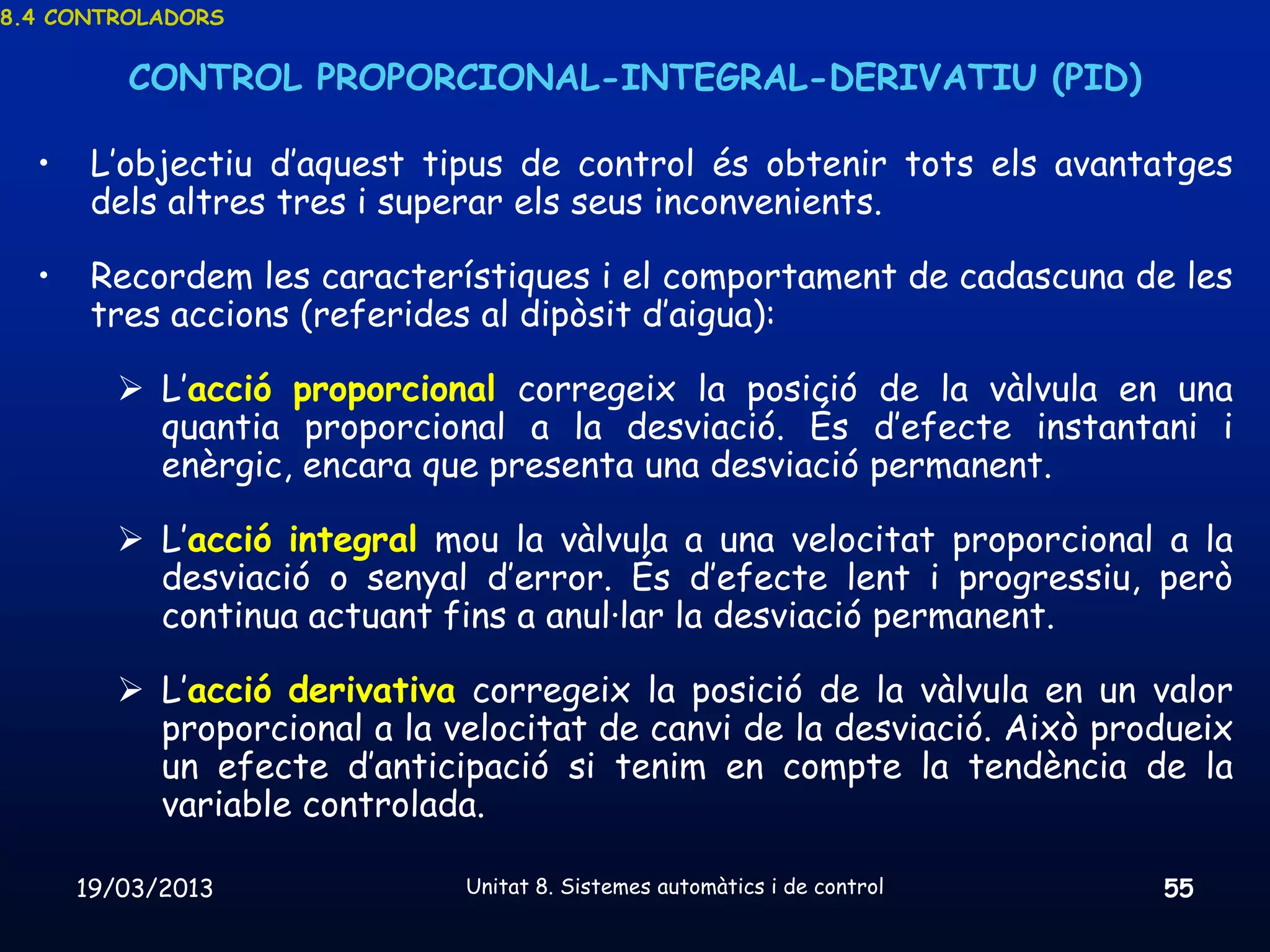 8.4 CONTROLADORS


         CONTROL PROPORCIONAL-INTEGRAL-DERIVATIU (PID)

  •    L’objectiu d’aquest tipus de control és obtenir tots els avantatges
       dels altres tres i superar els seus inconvenients.

  •    Recordem les característiques i el comportament de cadascuna de les
       tres accions (referides al dipòsit d’aigua):

         L’acció proporcional corregeix la posició de la vàlvula en una
          quantia proporcional a la desviació. És d’efecte instantani i
          enèrgic, encara que presenta una desviació permanent.

         L’acció integral mou la vàlvula a una velocitat proporcional a la
          desviació o senyal d’error. És d’efecte lent i progressiu, però
          continua actuant fins a anul·lar la desviació permanent.

         L’acció derivativa corregeix la posició de la vàlvula en un valor
          proporcional a la velocitat de canvi de la desviació. Això produeix
          un efecte d’anticipació si tenim en compte la tendència de la
          variable controlada.

      19/03/2013             Unitat 8. Sistemes automàtics i de control   55
 