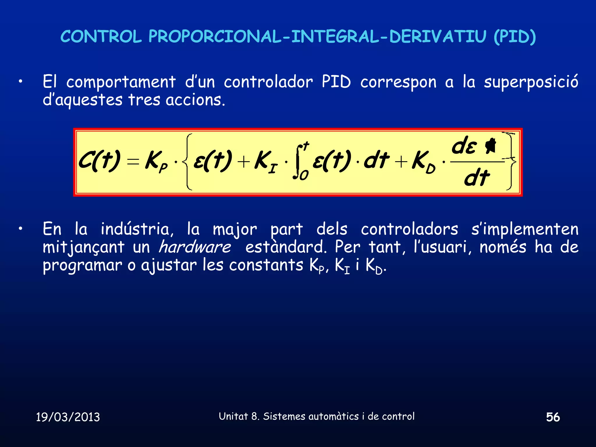CONTROL PROPORCIONAL-INTEGRAL-DERIVATIU (PID)

•    El comportament d’un controlador PID correspon a la superposició
     d’aquestes tres accions.

                                           t                            dε t
          C(t)   KP    ε(t)      KI            ε(t) dt             KD
                                           0                             dt

•    En la indústria, la major part dels controladors s’implementen
     mitjançant un hardware estàndard. Per tant, l’usuari, només ha de
     programar o ajustar les constants KP, KI i KD.




    19/03/2013            Unitat 8. Sistemes automàtics i de control           56
 
