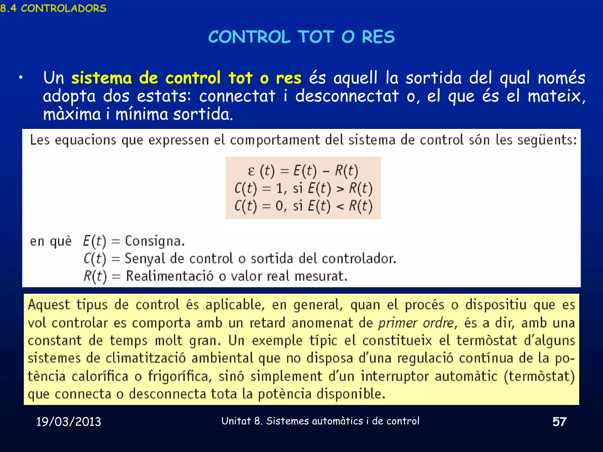 8.4 CONTROLADORS


                           CONTROL TOT O RES

  •    Un sistema de control tot o res és aquell la sortida del qual només
       adopta dos estats: connectat i desconnectat o, el que és el mateix,
       màxima i mínima sortida.




      19/03/2013             Unitat 8. Sistemes automàtics i de control   57
 