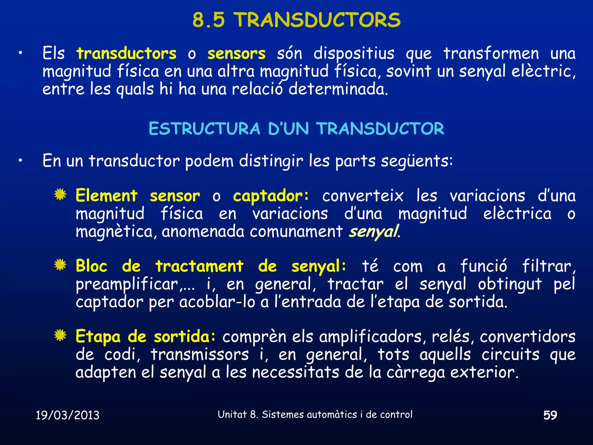 8.5 TRANSDUCTORS
•    Els transductors o sensors són dispositius que transformen una
     magnitud física en una altra magnitud física, sovint un senyal elèctric,
     entre les quals hi ha una relació determinada.

                   ESTRUCTURA D’UN TRANSDUCTOR
•    En un transductor podem distingir les parts següents:

          Element sensor o captador: converteix les variacions d’una
          magnitud física en variacions d’una magnitud elèctrica o
          magnètica, anomenada comunament senyal.

          Bloc de tractament de senyal: té com a funció filtrar,
          preamplificar,... i, en general, tractar el senyal obtingut pel
          captador per acoblar-lo a l’entrada de l’etapa de sortida.

          Etapa de sortida: comprèn els amplificadors, relés, convertidors
          de codi, transmissors i, en general, tots aquells circuits que
          adapten el senyal a les necessitats de la càrrega exterior.

    19/03/2013              Unitat 8. Sistemes automàtics i de control   59
 