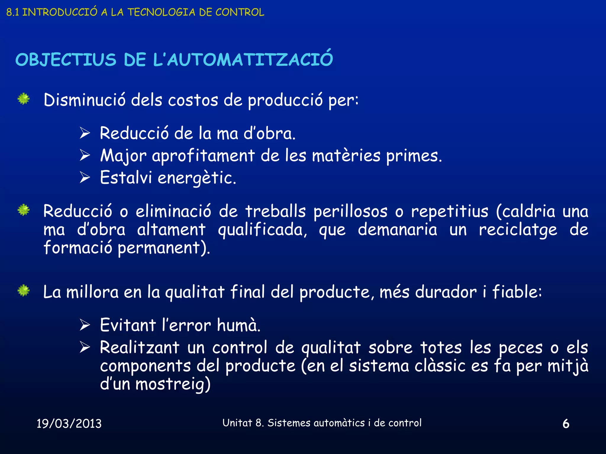 8.1 INTRODUCCIÓ A LA TECNOLOGIA DE CONTROL



 OBJECTIUS DE L’AUTOMATITZACIÓ

      Disminució dels costos de producció per:
            Reducció de la ma d’obra.
            Major aprofitament de les matèries primes.
            Estalvi energètic.
      Reducció o eliminació de treballs perillosos o repetitius (caldria una
      ma d’obra altament qualificada, que demanaria un reciclatge de
      formació permanent).

      La millora en la qualitat final del producte, més durador i fiable:
            Evitant l’error humà.
            Realitzant un control de qualitat sobre totes les peces o els
             components del producte (en el sistema clàssic es fa per mitjà
             d’un mostreig)

    19/03/2013                     Unitat 8. Sistemes automàtics i de control   6
 