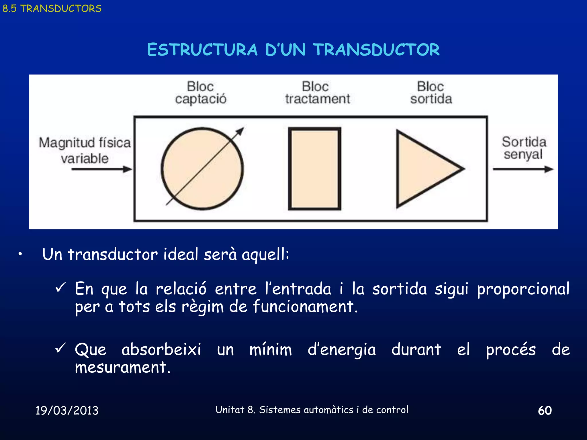 8.5 TRANSDUCTORS



                     ESTRUCTURA D’UN TRANSDUCTOR




  •    Un transductor ideal serà aquell:

         En que la relació entre l’entrada i la sortida sigui proporcional
          per a tots els règim de funcionament.

         Que absorbeixi un mínim d’energia durant el procés de
          mesurament.

      19/03/2013              Unitat 8. Sistemes automàtics i de control   60
 