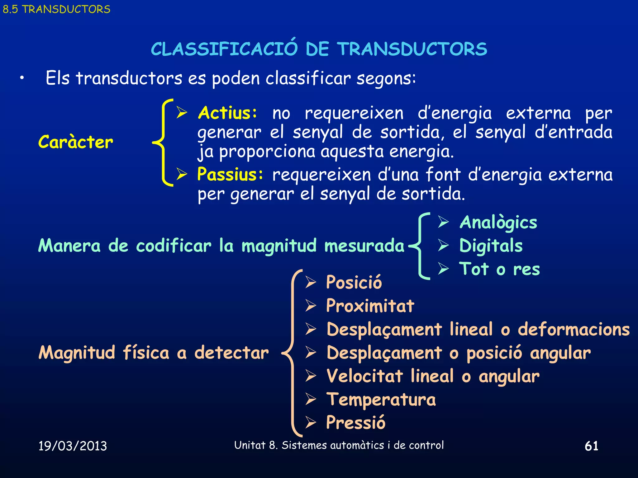 8.5 TRANSDUCTORS


                   CLASSIFICACIÓ DE TRANSDUCTORS
  •    Els transductors es poden classificar segons:
                       Actius: no requereixen d’energia externa per
                        generar el senyal de sortida, el senyal d’entrada
      Caràcter
                        ja proporciona aquesta energia.
                       Passius: requereixen d’una font d’energia externa
                        per generar el senyal de sortida.
                                                                      Analògics
      Manera de codificar la magnitud mesurada                        Digitals
                                                                      Tot o res
                                              Posició
                                              Proximitat
                                              Desplaçament lineal o deformacions
      Magnitud física a detectar              Desplaçament o posició angular
                                              Velocitat lineal o angular
                                              Temperatura
                                              Pressió
      19/03/2013             Unitat 8. Sistemes automàtics i de control            61
 