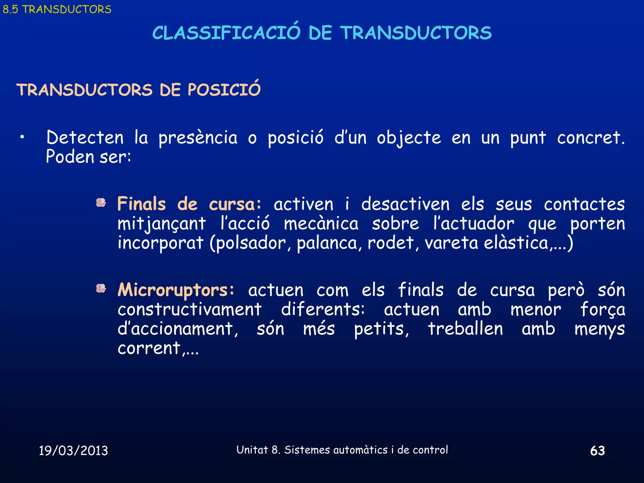 8.5 TRANSDUCTORS

                      CLASSIFICACIÓ DE TRANSDUCTORS


 TRANSDUCTORS DE POSICIÓ

  •    Detecten la presència o posició d’un objecte en un punt concret.
       Poden ser:

                   Finals de cursa: activen i desactiven els seus contactes
                   mitjançant l’acció mecànica sobre l’actuador que porten
                   incorporat (polsador, palanca, rodet, vareta elàstica,...)

                   Microruptors: actuen com els finals de cursa però són
                   constructivament diferents: actuen amb menor força
                   d’accionament, són més petits, treballen amb menys
                   corrent,...




      19/03/2013                Unitat 8. Sistemes automàtics i de control   63
 
