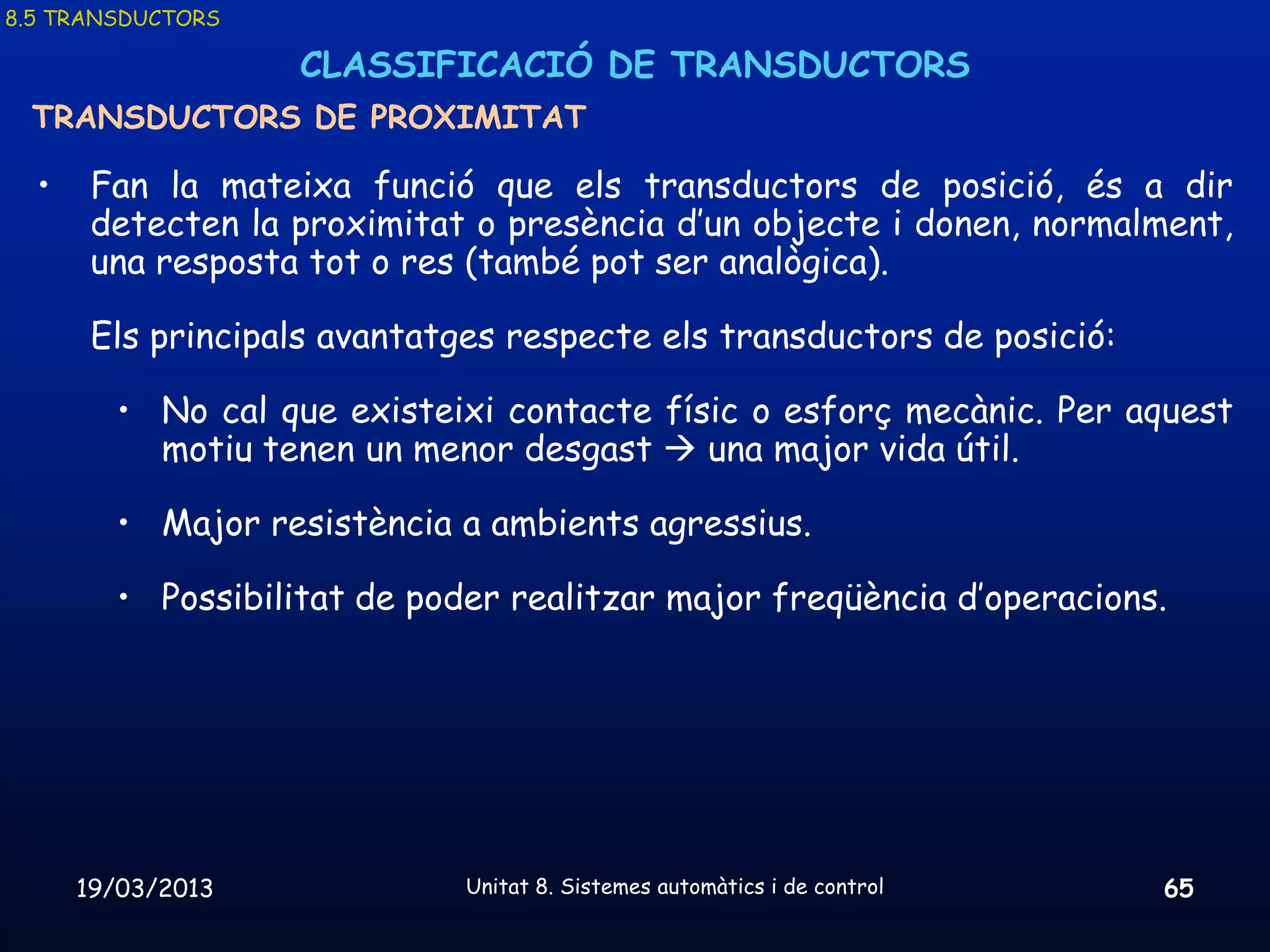 8.5 TRANSDUCTORS

                   CLASSIFICACIÓ DE TRANSDUCTORS
 TRANSDUCTORS DE PROXIMITAT

  •    Fan la mateixa funció que els transductors de posició, és a dir
       detecten la proximitat o presència d’un objecte i donen, normalment,
       una resposta tot o res (també pot ser analògica).

       Els principals avantatges respecte els transductors de posició:

        • No cal que existeixi contacte físic o esforç mecànic. Per aquest
          motiu tenen un menor desgast  una major vida útil.

        • Major resistència a ambients agressius.

        • Possibilitat de poder realitzar major freqüència d’operacions.




      19/03/2013              Unitat 8. Sistemes automàtics i de control   65
 