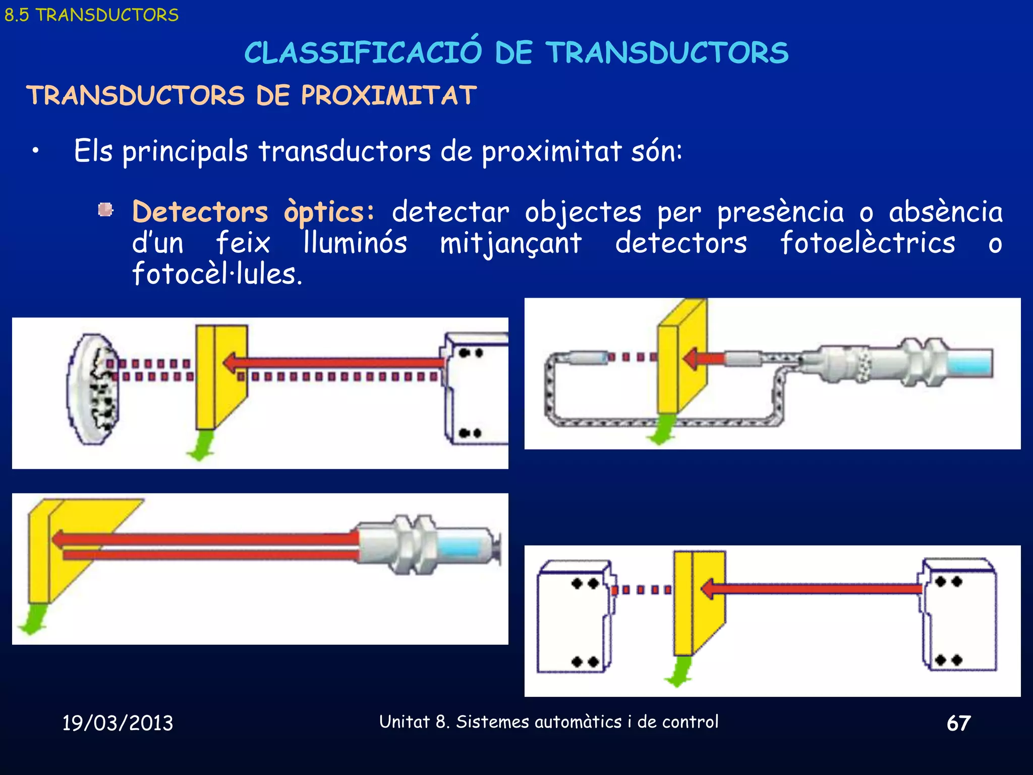 8.5 TRANSDUCTORS

                   CLASSIFICACIÓ DE TRANSDUCTORS
 TRANSDUCTORS DE PROXIMITAT

  •    Els principals transductors de proximitat són:

            Detectors òptics: detectar objectes per presència o absència
            d’un feix lluminós mitjançant detectors fotoelèctrics o
            fotocèl·lules.




      19/03/2013              Unitat 8. Sistemes automàtics i de control   67
 