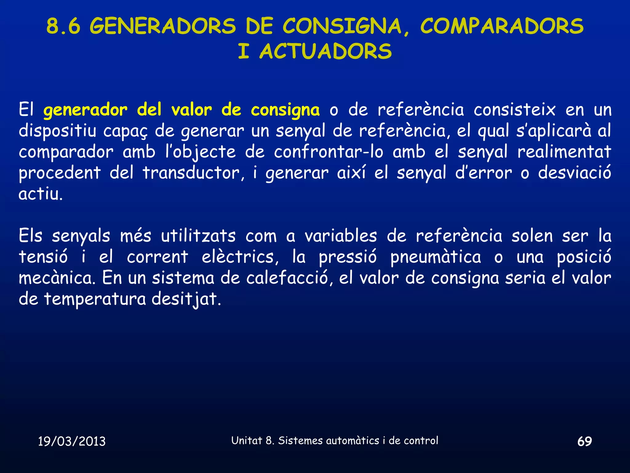 8.6 GENERADORS DE CONSIGNA, COMPARADORS
                 I ACTUADORS

El generador del valor de consigna o de referència consisteix en un
dispositiu capaç de generar un senyal de referència, el qual s’aplicarà al
comparador amb l’objecte de confrontar-lo amb el senyal realimentat
procedent del transductor, i generar així el senyal d’error o desviació
actiu.

Els senyals més utilitzats com a variables de referència solen ser la
tensió i el corrent elèctrics, la pressió pneumàtica o una posició
mecànica. En un sistema de calefacció, el valor de consigna seria el valor
de temperatura desitjat.




  19/03/2013              Unitat 8. Sistemes automàtics i de control   69
 