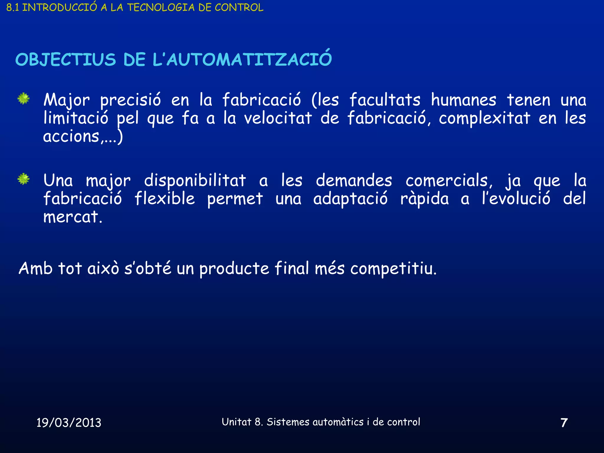 8.1 INTRODUCCIÓ A LA TECNOLOGIA DE CONTROL




 OBJECTIUS DE L’AUTOMATITZACIÓ

      Major precisió en la fabricació (les facultats humanes tenen una
      limitació pel que fa a la velocitat de fabricació, complexitat en les
      accions,...)

      Una major disponibilitat a les demandes comercials, ja que la
      fabricació flexible permet una adaptació ràpida a l’evolució del
      mercat.


 Amb tot això s’obté un producte final més competitiu.




    19/03/2013                     Unitat 8. Sistemes automàtics i de control   7
 