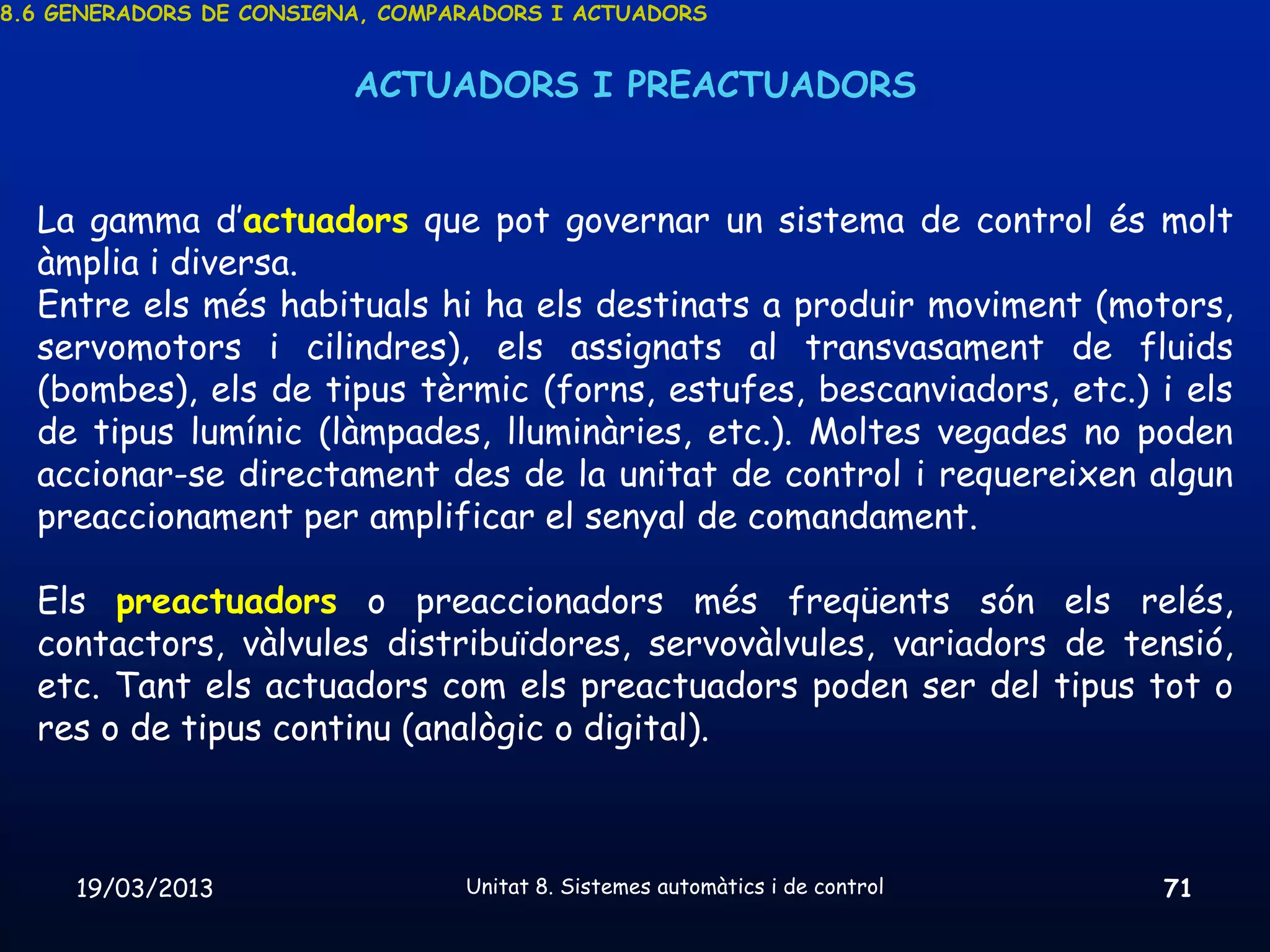 8.6 GENERADORS DE CONSIGNA, COMPARADORS I ACTUADORS


                         ACTUADORS I PREACTUADORS


  La gamma d’actuadors que pot governar un sistema de control és molt
  àmplia i diversa.
  Entre els més habituals hi ha els destinats a produir moviment (motors,
  servomotors i cilindres), els assignats al transvasament de fluids
  (bombes), els de tipus tèrmic (forns, estufes, bescanviadors, etc.) i els
  de tipus lumínic (làmpades, lluminàries, etc.). Moltes vegades no poden
  accionar-se directament des de la unitat de control i requereixen algun
  preaccionament per amplificar el senyal de comandament.

  Els preactuadors o preaccionadors més freqüents són els relés,
  contactors, vàlvules distribuïdores, servovàlvules, variadors de tensió,
  etc. Tant els actuadors com els preactuadors poden ser del tipus tot o
  res o de tipus continu (analògic o digital).



     19/03/2013                  Unitat 8. Sistemes automàtics i de control   71
 