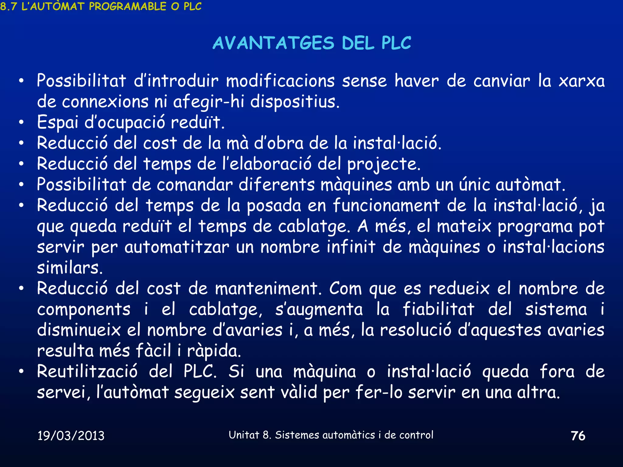 8.7 L’AUTÒMAT PROGRAMABLE O PLC


                                  AVANTATGES DEL PLC

  • Possibilitat d’introduir modificacions sense haver de canviar la xarxa
    de connexions ni afegir-hi dispositius.
  • Espai d’ocupació reduït.
  • Reducció del cost de la mà d’obra de la instal·lació.
  • Reducció del temps de l’elaboració del projecte.
  • Possibilitat de comandar diferents màquines amb un únic autòmat.
  • Reducció del temps de la posada en funcionament de la instal·lació, ja
    que queda reduït el temps de cablatge. A més, el mateix programa pot
    servir per automatitzar un nombre infinit de màquines o instal·lacions
    similars.
  • Reducció del cost de manteniment. Com que es redueix el nombre de
    components i el cablatge, s’augmenta la fiabilitat del sistema i
    disminueix el nombre d’avaries i, a més, la resolució d’aquestes avaries
    resulta més fàcil i ràpida.
  • Reutilització del PLC. Si una màquina o instal·lació queda fora de
    servei, l’autòmat segueix sent vàlid per fer-lo servir en una altra.

     19/03/2013                    Unitat 8. Sistemes automàtics i de control   76
 