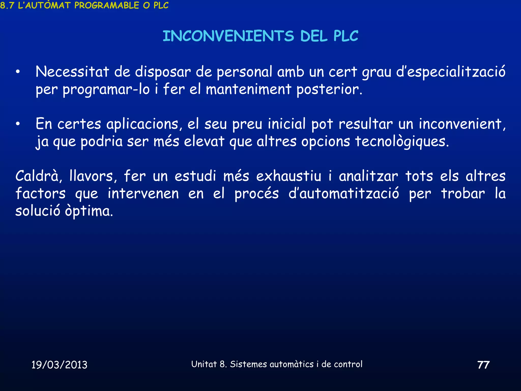 8.7 L’AUTÒMAT PROGRAMABLE O PLC


                             INCONVENIENTS DEL PLC

  •   Necessitat de disposar de personal amb un cert grau d’especialització
      per programar-lo i fer el manteniment posterior.

  •   En certes aplicacions, el seu preu inicial pot resultar un inconvenient,
      ja que podria ser més elevat que altres opcions tecnològiques.

  Caldrà, llavors, fer un estudi més exhaustiu i analitzar tots els altres
  factors que intervenen en el procés d’automatització per trobar la
  solució òptima.




      19/03/2013                  Unitat 8. Sistemes automàtics i de control   77
 