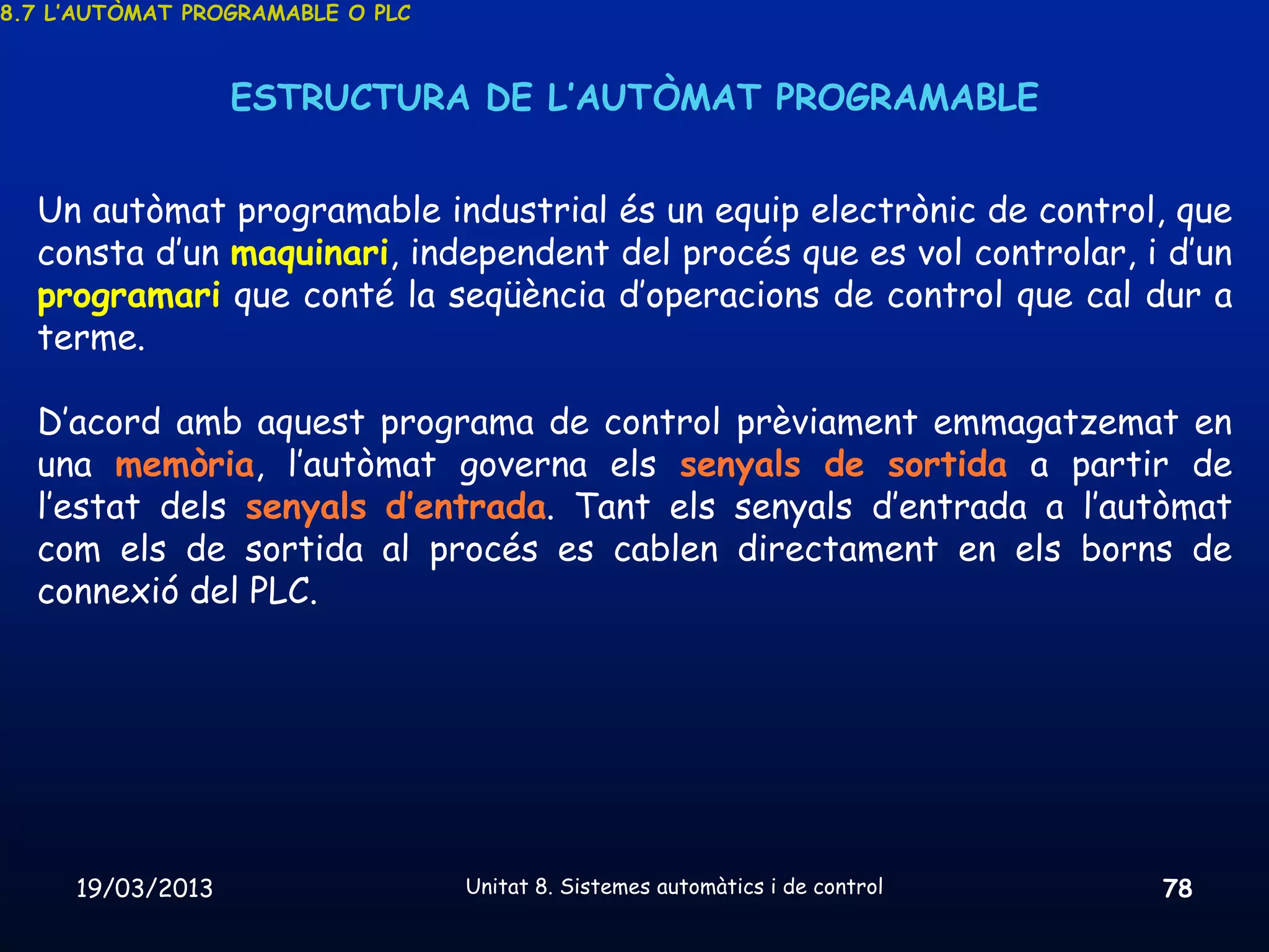 8.7 L’AUTÒMAT PROGRAMABLE O PLC



                  ESTRUCTURA DE L’AUTÒMAT PROGRAMABLE


  Un autòmat programable industrial és un equip electrònic de control, que
  consta d’un maquinari, independent del procés que es vol controlar, i d’un
  programari que conté la seqüència d’operacions de control que cal dur a
  terme.

  D’acord amb aquest programa de control prèviament emmagatzemat en
  una memòria, l’autòmat governa els senyals de sortida a partir de
  l’estat dels senyals d’entrada. Tant els senyals d’entrada a l’autòmat
  com els de sortida al procés es cablen directament en els borns de
  connexió del PLC.




     19/03/2013                   Unitat 8. Sistemes automàtics i de control   78
 