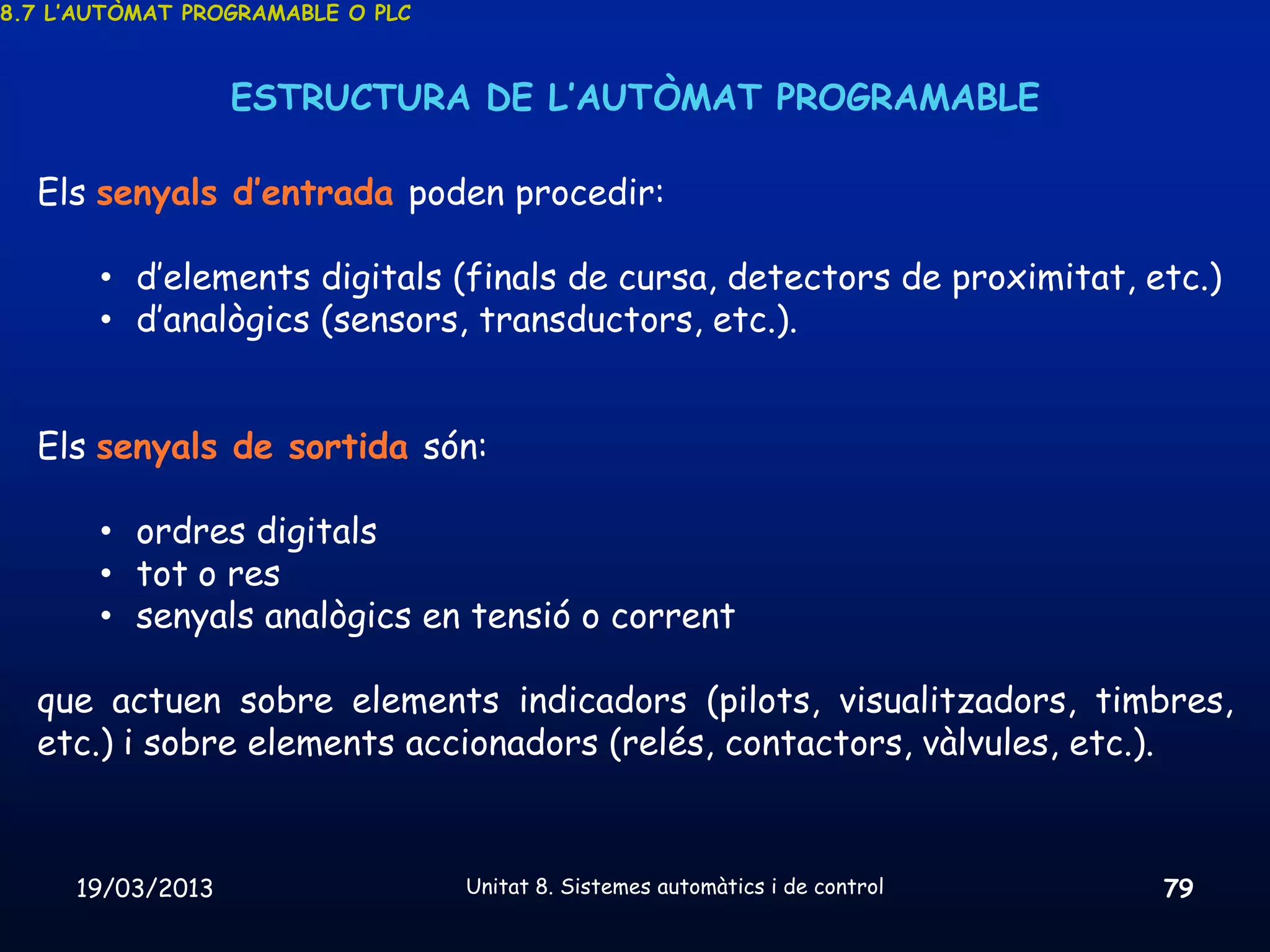 8.7 L’AUTÒMAT PROGRAMABLE O PLC



                  ESTRUCTURA DE L’AUTÒMAT PROGRAMABLE

  Els senyals d’entrada poden procedir:

       • d’elements digitals (finals de cursa, detectors de proximitat, etc.)
       • d’analògics (sensors, transductors, etc.).


  Els senyals de sortida són:

       • ordres digitals
       • tot o res
       • senyals analògics en tensió o corrent

  que actuen sobre elements indicadors (pilots, visualitzadors, timbres,
  etc.) i sobre elements accionadors (relés, contactors, vàlvules, etc.).



     19/03/2013                   Unitat 8. Sistemes automàtics i de control   79
 