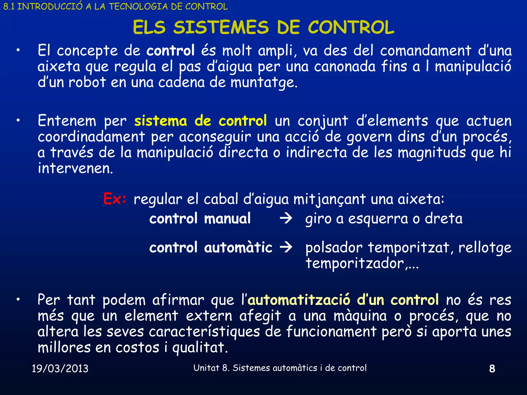 8.1 INTRODUCCIÓ A LA TECNOLOGIA DE CONTROL

                        ELS SISTEMES DE CONTROL
  •    El concepte de control és molt ampli, va des del comandament d’una
       aixeta que regula el pas d’aigua per una canonada fins a l manipulació
       d’un robot en una cadena de muntatge.

  •    Entenem per sistema de control un conjunt d’elements que actuen
       coordinadament per aconseguir una acció de govern dins d’un procés,
       a través de la manipulació directa o indirecta de les magnituds que hi
       intervenen.

                   Ex: regular el cabal d’aigua mitjançant una aixeta:
                         control manual        giro a esquerra o dreta
                           control automàtic  polsador temporitzat, rellotge
                                               temporitzador,...

  •    Per tant podem afirmar que l’automatització d’un control no és res
       més que un element extern afegit a una màquina o procés, que no
       altera les seves característiques de funcionament però si aporta unes
       millores en costos i qualitat.
      19/03/2013                   Unitat 8. Sistemes automàtics i de control   8
 