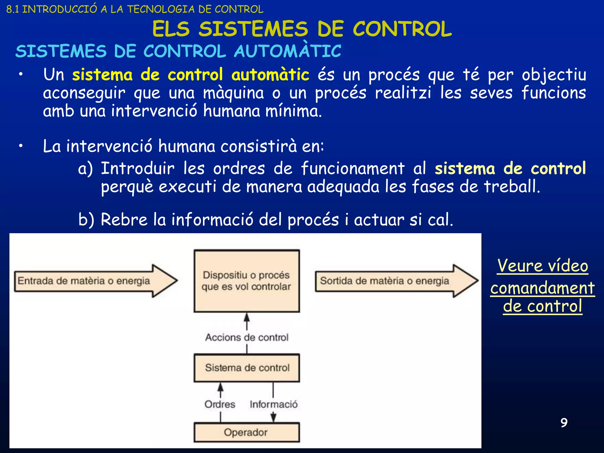 8.1 INTRODUCCIÓ A LA TECNOLOGIA DE CONTROL

                       ELS SISTEMES DE CONTROL
 SISTEMES DE CONTROL AUTOMÀTIC
 • Un sistema de control automàtic és un procés que té per objectiu
    aconseguir que una màquina o un procés realitzi les seves funcions
    amb una intervenció humana mínima.

 •    La intervenció humana consistirà en:
           a) Introduir les ordres de funcionament al sistema de control
              perquè executi de manera adequada les fases de treball.
           b) Rebre la informació del procés i actuar si cal.

                                                                                 Veure vídeo
                                                                                comandament
                                                                                  de control




     19/03/2013                    Unitat 8. Sistemes automàtics i de control           9
 