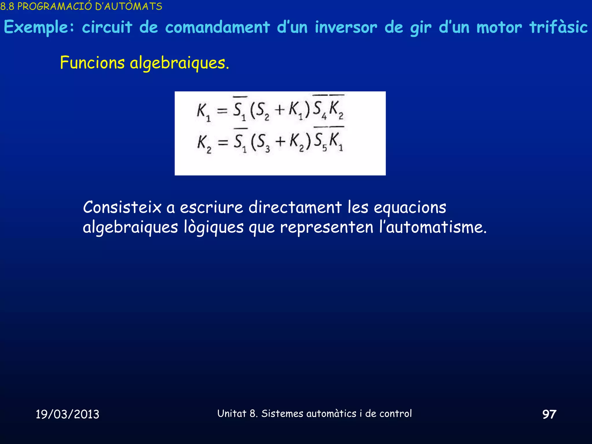8.8 PROGRAMACIÓ D’AUTÒMATS

Exemple: circuit de comandament d’un inversor de gir d’un motor trifàsic

         Funcions algebraiques.




             Consisteix a escriure directament les equacions
             algebraiques lògiques que representen l’automatisme.




     19/03/2013               Unitat 8. Sistemes automàtics i de control   97
 