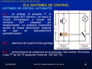 8.1 INTRODUCCIÓ A LA TECNOLOGIA DE CONTROL

                       ELS SISTEMES DE CONTROL
 SISTEMES DE CONTROL AUTOMÀTIC

 Ex1:   en prémer el polsador P, el
 temporitzador K1T s’activa, i es tanca el
 circuit d’il·luminació a través del
 contacte       K1T    comandat        pel
 temporitzador. La bombeta s’encendrà
 durant un temps determinat, després
 del     qual       es    desconnectarà
 automàticament.


 Ex2:      obertura de la porta d’una garatge.


 Ex3:   esterilització de conserves en un autoclau. Han d’estar 20 minuts
 a una Tª de 121 ºC (posarem l’interval 119-123 ºC).


    19/03/2013                     Unitat 8. Sistemes automàtics i de control   10
 