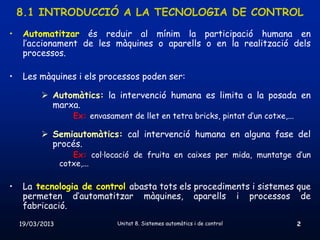 8.1 INTRODUCCIÓ A LA TECNOLOGIA DE CONTROL
•    Automatitzar és reduir al mínim la participació humana en
     l’accionament de les màquines o aparells o en la realització dels
     processos.

•    Les màquines i els processos poden ser:

           Automàtics: la intervenció humana es limita a la posada en
            marxa.
                    Ex: envasament de llet en tetra bricks, pintat d’un cotxe,...

           Semiautomàtics: cal intervenció humana en alguna fase del
            procés.
                    Ex: col·locació de fruita en caixes per mida, muntatge d’un
                 cotxe,...

•    La tecnologia de control abasta tots els procediments i sistemes que
     permeten d’automatitzar màquines, aparells i processos de
     fabricació.
    19/03/2013                  Unitat 8. Sistemes automàtics i de control          2
 