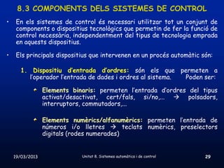 8.3 COMPONENTS DELS SISTEMES DE CONTROL
•    En els sistemes de control és necessari utilitzar tot un conjunt de
     components o dispositius tecnològics que permetin de fer la funció de
     control necessària, independentment del tipus de tecnologia emprada
     en aquests dispositius.

•    Els principals dispositius que intervenen en un procés automàtic són:

      1. Dispositiu d’entrada d’ordres: són els que permeten a
        l’operador l’entrada de dades i ordres al sistema. Poden ser:

                 Elements binaris: permeten l’entrada d’ordres del tipus
                 activat/desactivat, cert/fals, si/no,...  polsadors,
                 interruptors, commutadors,...

                 Elements numèrics/alfanumèrics: permeten l’entrada de
                 números i/o lletres  teclats numèrics, preselectors
                 digitals (rodes numerades)


    19/03/2013               Unitat 8. Sistemes automàtics i de control   29
 