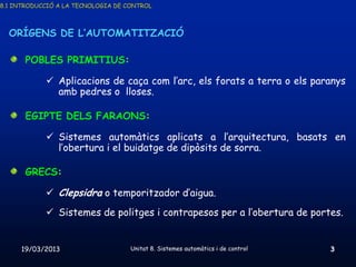 8.1 INTRODUCCIÓ A LA TECNOLOGIA DE CONTROL



  ORÍGENS DE L’AUTOMATITZACIÓ

       POBLES PRIMITIUS:

             Aplicacions de caça com l’arc, els forats a terra o els paranys
              amb pedres o lloses.

       EGIPTE DELS FARAONS:

             Sistemes automàtics aplicats a l’arquitectura, basats en
              l’obertura i el buidatge de dipòsits de sorra.

       GRECS:

             Clepsidra o temporitzador d’aigua.
             Sistemes de politges i contrapesos per a l’obertura de portes.


     19/03/2013                     Unitat 8. Sistemes automàtics i de control   3
 