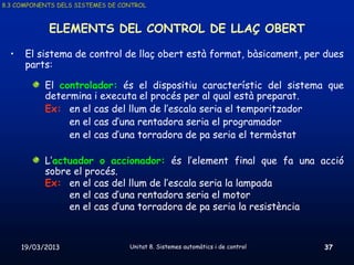 8.3 COMPONENTS DELS SISTEMES DE CONTROL



             ELEMENTS DEL CONTROL DE LLAÇ OBERT

  •    El sistema de control de llaç obert està format, bàsicament, per dues
       parts:

            El controlador: és el dispositiu característic del sistema que
            determina i executa el procés per al qual està preparat.
            Ex: en el cas del llum de l’escala seria el temporitzador
                 en el cas d’una rentadora seria el programador
                 en el cas d’una torradora de pa seria el termòstat

            L’actuador o accionador: és l’element final que fa una acció
            sobre el procés.
            Ex: en el cas del llum de l’escala seria la lampada
                 en el cas d’una rentadora seria el motor
                 en el cas d’una torradora de pa seria la resistència



      19/03/2013                  Unitat 8. Sistemes automàtics i de control   37
 