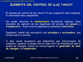 8.3 COMPONENTS DELS SISTEMES DE CONTROL

           ELEMENTS DEL CONTROL DE LLAÇ TANCAT

  •    El sistema de control de llaç tancat té una composició més complexa,
       hi intervenen més components.

  •    Per poder efectuar la realimentació necessitem disposar d’uns
       elements de captació de les magnituds del procés, els sensors o
       transductors, i d’uns circuits adaptadors anomenats interfícies.

       Igualment també són necessaris uns actuadors o accionadors, que
       actuen sobre el procés.

  •    A més, seran necessaris uns dispositius que s’encarreguin de
       comparar i generar el senyal d’error quan entri en dissonància amb el
       senyal de consigna. D’això se n’encarregaran el generador de valor
       de consigna i el comparador.


      19/03/2013                  Unitat 8. Sistemes automàtics i de control   39
 