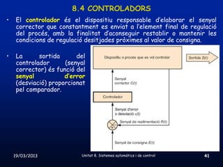 8.4 CONTROLADORS
•    El controlador és el dispositiu responsable d’elaborar el senyal
     corrector que constantment es enviat a l’element final de regulació
     del procés, amb la finalitat d’aconseguir restablir o mantenir les
     condicions de regulació desitjades pròximes al valor de consigna.

•    La      sortida      del
     controlador      (senyal
     corrector) és funció del
     senyal           d’error
     (desviació) proporcionat
     pel comparador.




    19/03/2013             Unitat 8. Sistemes automàtics i de control   41
 