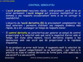 8.4 CONTROLADORS


                            CONTROL DERIVATIU

  •    L’acció proporcional reacciona ràpida i enèrgicament, però deixa un
       error permanent. L’acció integral pot provocar inestabilitat en el
       sistema o una resposta excessivament lenta si es vol corregir la
       inestabilitat.

       L’objectiu de l’acció derivativa (D) és precisament complementar les
       dues anteriors i permetre d’obtenir una resposta dinàmica més
       ràpida, és a dir, aconseguir un temps de resposta menor.

  •    El control derivatiu es caracteritza per generar un senyal de control
       proporcional a la velocitat amb què varia la magnitud d’error amb el
       temps. Dit d’una altra manera, l’acció derivativa s’oposa a les
       desviacions amb una acció que és proporcional a la rapidesa
       d’aquestes.

       Si es produeix un error molt brusc  augmenta molt la velocitat de
       variació  aquest comportament no es desitjable, i per tant a la
       pràctica no s’usa el control derivatiu de forma pura, sinó associada a
       una acció P o a una acció PI.
      19/03/2013             Unitat 8. Sistemes automàtics i de control   51
 
