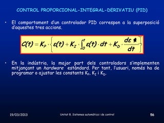 CONTROL PROPORCIONAL-INTEGRAL-DERIVATIU (PID)

•    El comportament d’un controlador PID correspon a la superposició
     d’aquestes tres accions.

                                           t                            dε t
          C(t)   KP    ε(t)      KI            ε(t) dt             KD
                                           0                             dt

•    En la indústria, la major part dels controladors s’implementen
     mitjançant un hardware estàndard. Per tant, l’usuari, només ha de
     programar o ajustar les constants KP, KI i KD.




    19/03/2013            Unitat 8. Sistemes automàtics i de control           56
 