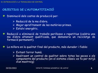 8.1 INTRODUCCIÓ A LA TECNOLOGIA DE CONTROL



 OBJECTIUS DE L’AUTOMATITZACIÓ

      Disminució dels costos de producció per:
            Reducció de la ma d’obra.
            Major aprofitament de les matèries primes.
            Estalvi energètic.
      Reducció o eliminació de treballs perillosos o repetitius (caldria una
      ma d’obra altament qualificada, que demanaria un reciclatge de
      formació permanent).

      La millora en la qualitat final del producte, més durador i fiable:
            Evitant l’error humà.
            Realitzant un control de qualitat sobre totes les peces o els
             components del producte (en el sistema clàssic es fa per mitjà
             d’un mostreig)

    19/03/2013                     Unitat 8. Sistemes automàtics i de control   6
 
