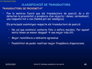 8.5 TRANSDUCTORS

                   CLASSIFICACIÓ DE TRANSDUCTORS
 TRANSDUCTORS DE PROXIMITAT

  •    Fan la mateixa funció que els transductors de posició, és a dir
       detecten la proximitat o presència d’un objecte i donen, normalment,
       una resposta tot o res (també pot ser analògica).

       Els principals avantatges respecte els transductors de posició:

        • No cal que existeixi contacte físic o esforç mecànic. Per aquest
          motiu tenen un menor desgast  una major vida útil.

        • Major resistència a ambients agressius.

        • Possibilitat de poder realitzar major freqüència d’operacions.




      19/03/2013              Unitat 8. Sistemes automàtics i de control   65
 