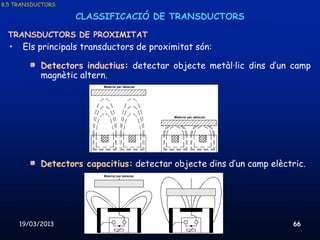 8.5 TRANSDUCTORS

                    CLASSIFICACIÓ DE TRANSDUCTORS

 TRANSDUCTORS DE PROXIMITAT
  •    Els principals transductors de proximitat són:

            Detectors inductius: detectar objecte metàl·lic dins d’un camp
            magnètic altern.




            Detectors capacitius: detectar objecte dins d’un camp elèctric.




      19/03/2013              Unitat 8. Sistemes automàtics i de control   66
 