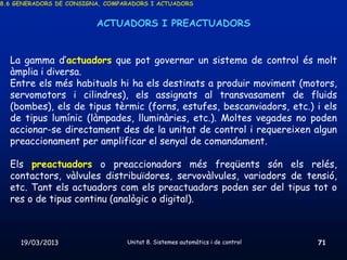 8.6 GENERADORS DE CONSIGNA, COMPARADORS I ACTUADORS


                         ACTUADORS I PREACTUADORS


  La gamma d’actuadors que pot governar un sistema de control és molt
  àmplia i diversa.
  Entre els més habituals hi ha els destinats a produir moviment (motors,
  servomotors i cilindres), els assignats al transvasament de fluids
  (bombes), els de tipus tèrmic (forns, estufes, bescanviadors, etc.) i els
  de tipus lumínic (làmpades, lluminàries, etc.). Moltes vegades no poden
  accionar-se directament des de la unitat de control i requereixen algun
  preaccionament per amplificar el senyal de comandament.

  Els preactuadors o preaccionadors més freqüents són els relés,
  contactors, vàlvules distribuïdores, servovàlvules, variadors de tensió,
  etc. Tant els actuadors com els preactuadors poden ser del tipus tot o
  res o de tipus continu (analògic o digital).



     19/03/2013                  Unitat 8. Sistemes automàtics i de control   71
 