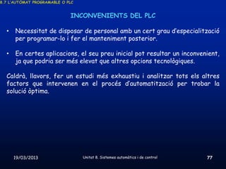 8.7 L’AUTÒMAT PROGRAMABLE O PLC


                             INCONVENIENTS DEL PLC

  •   Necessitat de disposar de personal amb un cert grau d’especialització
      per programar-lo i fer el manteniment posterior.

  •   En certes aplicacions, el seu preu inicial pot resultar un inconvenient,
      ja que podria ser més elevat que altres opcions tecnològiques.

  Caldrà, llavors, fer un estudi més exhaustiu i analitzar tots els altres
  factors que intervenen en el procés d’automatització per trobar la
  solució òptima.




      19/03/2013                  Unitat 8. Sistemes automàtics i de control   77
 